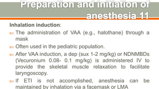 Inhalation induction:
 The administration of VAA (e.g., halothane) through a
mask
 Often used in the pediatric population.
 After VAA induction, a dep (sux 1-2 mg/kg) or NDNMBDs
(Vecuronium 0.08- 0.1 mg/kg) is administered IV to
provide the skeletal muscle relaxation to facilitate
laryngoscopy.
 If ETI is not accomplished, anesthesia can be
maintained by inhalation via a facemask or LMA
53
 