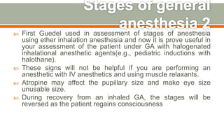  First Guedel used in assessment of stages of anesthesia
using ether inhalation anesthesia and now it is prove useful in
your assessment of the patient under GA with halogenated
inhalational anesthetic agents(e.g., pediatric inductions with
halothane).
 These signs will not be helpful if you are performing an
anesthetic with IV anesthetics and using muscle relaxants.
 Atropine may affect the pupillary size and make eye size
unusable size.
 During recovery from an inhaled GA, the stages will be
reversed as the patient regains consciousness
55
 