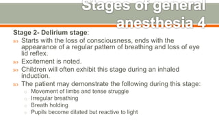 Stage 2- Delirium stage:
 Starts with the loss of consciousness, ends with the
appearance of a regular pattern of breathing and loss of eye
lid reflex.
 Excitement is noted.
 Children will often exhibit this stage during an inhaled
induction.
 The patient may demonstrate the following during this stage:
o Movement of limbs and tense struggle
o Irregular breathing
o Breath holding
o Pupils become dilated but reactive to light
57
 