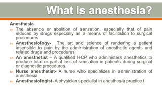 Anesthesia
 The absence or abolition of sensation, especially that of pain
induced by drugs especially as a means of facilitation to surgical
procedures.
 Anesthesiology- The art and science of rendering a patient
insensible to pain by the administration of anesthetic agents and
related drugs and procedures.
 An anesthetist – A qualiﬁed HCP who administers anesthetics to
produce total or partial loss of sensation in patients during surgical
or diagnostic procedures.
 Nurse anesthetist- A nurse who specializes in administration of
anesthesia
 Anesthesiologist- A physician specialist in anesthesia practice t
6
 