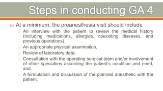  At a minimum, the preanesthesia visit should include
o An interview with the patient to review the medical history
(including medications, allergies, coexisting diseases, and
previous operations),
o An appropriate physical examination,
o Review of laboratory data,
o Consultation with the operating surgical team and/or involvement
of other specialties according the patient’s condition and need,
and
o A formulation and discussion of the planned anesthetic with the
patient.
69
 