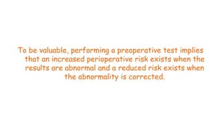 To be valuable, performing a preoperative test implies
that an increased perioperative risk exists when the
results are abnormal and a reduced risk exists when
the abnormality is corrected.
70
 