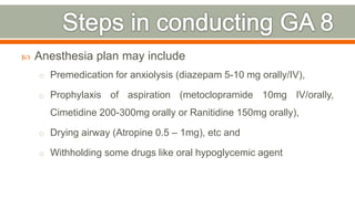  Anesthesia plan may include
o Premedication for anxiolysis (diazepam 5-10 mg orally/IV),
o Prophylaxis of aspiration (metoclopramide 10mg IV/orally,
Cimetidine 200-300mg orally or Ranitidine 150mg orally),
o Drying airway (Atropine 0.5 – 1mg), etc and
o Withholding some drugs like oral hypoglycemic agent
73
 