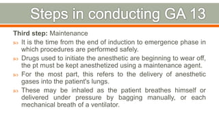 Third step: Maintenance
 It is the time from the end of induction to emergence phase in
which procedures are performed safely.
 Drugs used to initiate the anesthetic are beginning to wear off,
the pt must be kept anesthetized using a maintenance agent.
 For the most part, this refers to the delivery of anesthetic
gases into the patient's lungs.
 These may be inhaled as the patient breathes himself or
delivered under pressure by bagging manually, or each
mechanical breath of a ventilator.
78
 