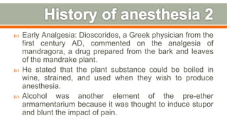  Early Analgesia: Dioscorides, a Greek physician from the
first century AD, commented on the analgesia of
mandragora, a drug prepared from the bark and leaves
of the mandrake plant.
 He stated that the plant substance could be boiled in
wine, strained, and used when they wish to produce
anesthesia.
 Alcohol was another element of the pre-ether
armamentarium because it was thought to induce stupor
and blunt the impact of pain.
8
 