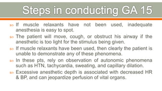  If muscle relaxants have not been used, inadequate
anesthesia is easy to spot.
 The patient will move, cough, or obstruct his airway if the
anesthetic is too light for the stimulus being given.
 If muscle relaxants have been used, then clearly the patient is
unable to demonstrate any of these phenomena.
 In these pts, rely on observation of autonomic phenomena
such as HTN, tachycardia, sweating, and capillary dilation.
 Excessive anesthetic depth is associated with decreased HR
& BP, and can jeopardize perfusion of vital organs.
80
 