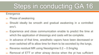 Emergence
 Phase of awakening
 Should ideally be smooth and gradual awakening in a controlled
env’t.
 Experience and close communication enable to predict the time at
which the application of dressings and casts will be complete.
 In advance of that time, anesthetic vapors have been decreased or
even switched off to allow time for them to be excreted by the lungs.
 Reverse residual MR using Neostigmine 0.2 – 0.5mg/kg
 Removal of ETT or other airway device when the pt has sufficient81
 