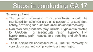 Recovery phase
 The patient recovering from anesthesia should be
monitored for common problems postop to ensure their
safety, providing for a smooth and uneventful recovery.
 Common complications may include, Hypoxemia related
to AWObsn or inadequate respn, hypoVx, HN,
hypothermia, pain, nausea and vomiting and ∆HR and
rhythm
 These should be addressed PACU until full recovery of
consciousness and complications are managed.
82
 