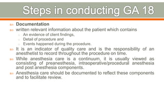  Documentation
 written relevant information about the patient which contains
o An evidence of client findings,
o Detail of procedure and
o Events happened during the procedure.
 It is an indicator of quality care and is the responsibility of an
anesthetist to record throughout the procedure on time.
 While anesthesia care is a continuum, it is usually viewed as
consisting of preanesthesia, intraoperative/procedural anesthesia
and post anesthesia components.
 Anesthesia care should be documented to reflect these components
and to facilitate review.
83
 