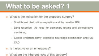  What is the indication for the proposed surgery?
o Small bowel obstruction- aspiration and the need for RSI
o Lung resection- the need for pulmonary testing and perioperative
monitoring
o Carotid endarterectomy- extensive neurologic examination and R/O
CAD
 Is it elective or an emergency?
 What are the inherent risks of this surgery? 89
 