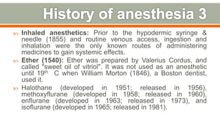  Inhaled anesthetics: Prior to the hypodermic syringe &
needle (1855) and routine venous access, ingestion and
inhalation were the only known routes of administering
medicines to gain systemic effects.
 Ether (1540): Ether was prepared by Valerius Cordus, and
called "sweet oil of vitriol". It was not used as an anesthetic
until 19th C when William Morton (1846), a Boston dentist,
used it.
 Halothane (developed in 1951; released in 1956),
methoxyflurane (developed in 1958; released in 1960),
enflurane (developed in 1963; released in 1973), and
isoflurane (developed in 1965; released in 1981).
9
 