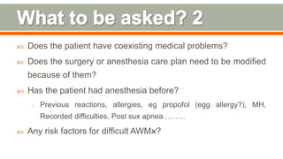  Does the patient have coexisting medical problems?
 Does the surgery or anesthesia care plan need to be modified
because of them?
 Has the patient had anesthesia before?
o Previous reactions, allergies, eg propofol (egg allergy?), MH,
Recorded difficulties, Post sux apnea………
 Any risk factors for difficult AWMx?
90
 