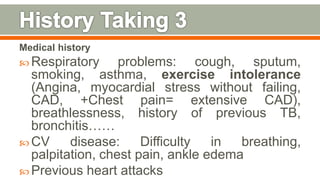 Medical history
 Respiratory problems: cough, sputum,
smoking, asthma, exercise intolerance
(Angina, myocardial stress without failing,
CAD, +Chest pain= extensive CAD),
breathlessness, history of previous TB,
bronchitis……
 CV disease: Difficulty in breathing,
palpitation, chest pain, ankle edema
 Previous heart attacks 93
 