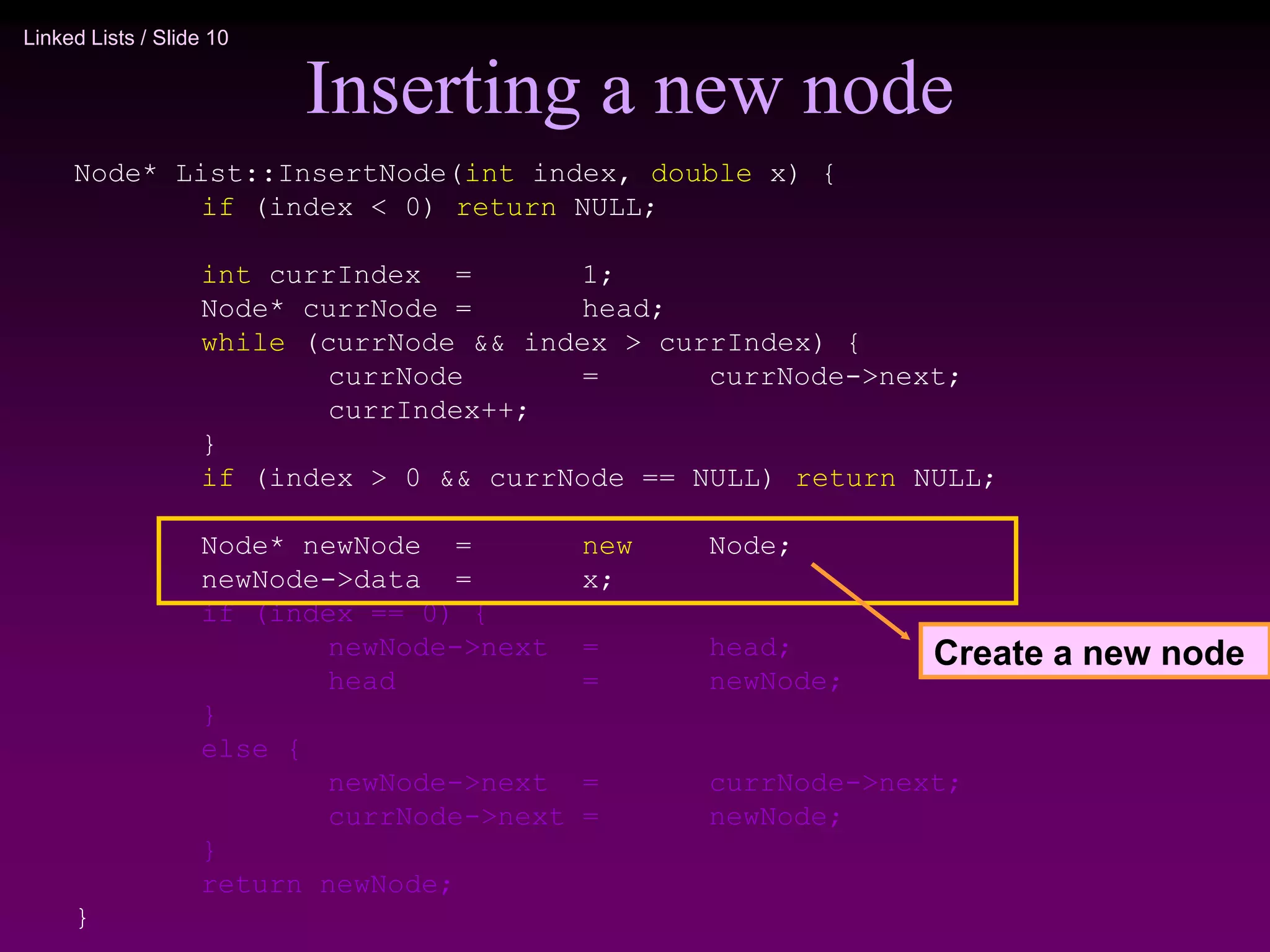 Linked Lists / Slide 10
Inserting a new node
Node* List::InsertNode(int index, double x) {
if (index < 0) return NULL;
int currIndex = 1;
Node* currNode = head;
while (currNode && index > currIndex) {
currNode = currNode->next;
currIndex++;
}
if (index > 0 && currNode == NULL) return NULL;
Node* newNode = new Node;
newNode->data = x;
if (index == 0) {
newNode->next = head;
head = newNode;
}
else {
newNode->next = currNode->next;
currNode->next = newNode;
}
return newNode;
}
Create a new node
 
