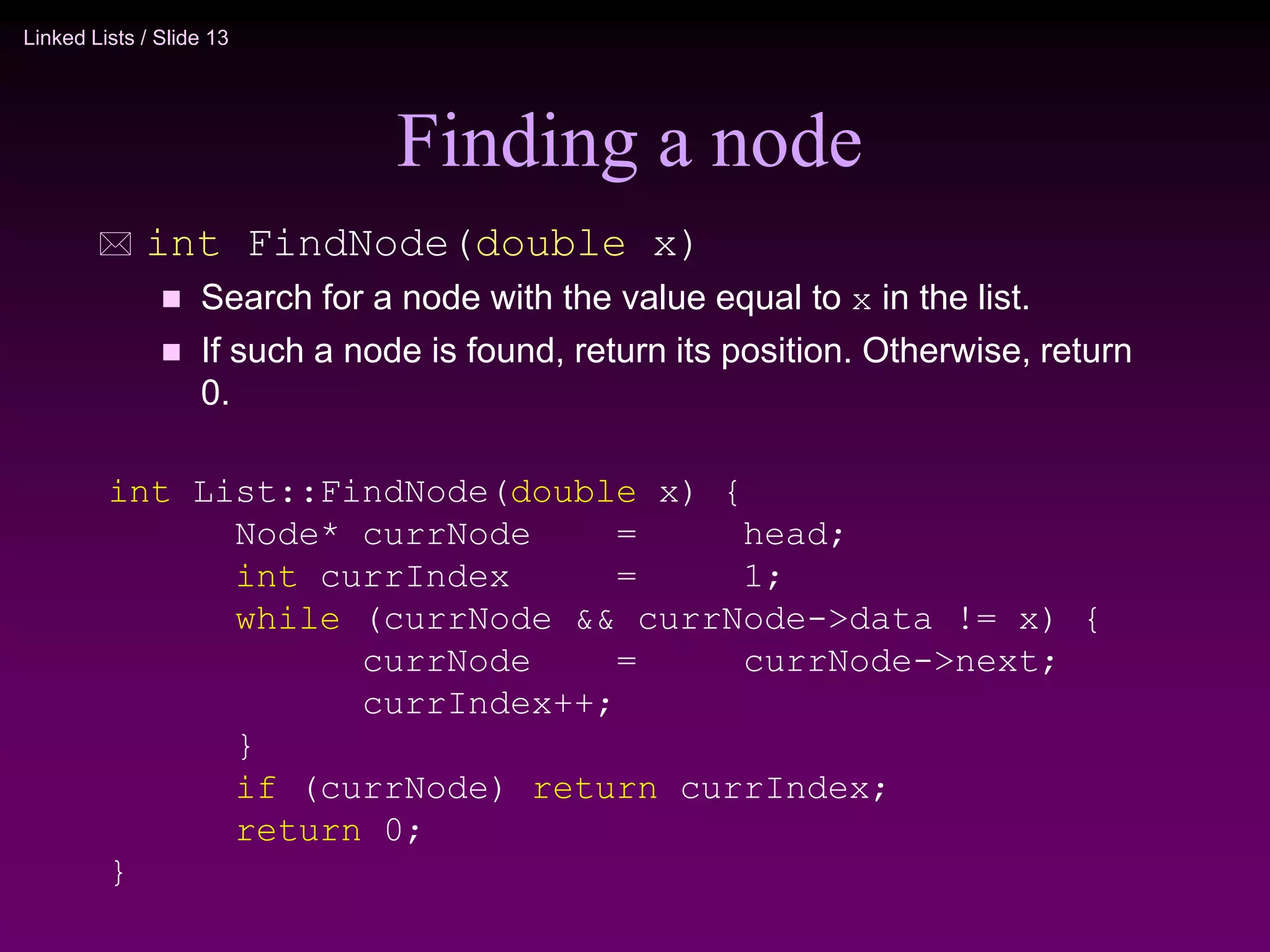 Linked Lists / Slide 13
Finding a node
 int FindNode(double x)
 Search for a node with the value equal to x in the list.
 If such a node is found, return its position. Otherwise, return
0.
int List::FindNode(double x) {
Node* currNode = head;
int currIndex = 1;
while (currNode && currNode->data != x) {
currNode = currNode->next;
currIndex++;
}
if (currNode) return currIndex;
return 0;
}
 