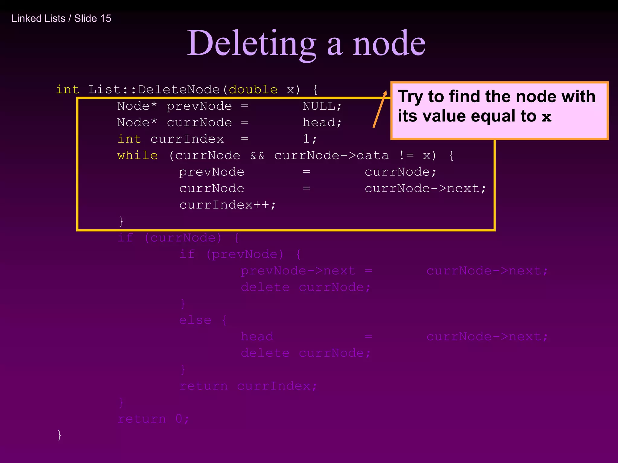 Linked Lists / Slide 15
Deleting a node
int List::DeleteNode(double x) {
Node* prevNode = NULL;
Node* currNode = head;
int currIndex = 1;
while (currNode && currNode->data != x) {
prevNode = currNode;
currNode = currNode->next;
currIndex++;
}
if (currNode) {
if (prevNode) {
prevNode->next = currNode->next;
delete currNode;
}
else {
head = currNode->next;
delete currNode;
}
return currIndex;
}
return 0;
}
Try to find the node with
its value equal to x
 