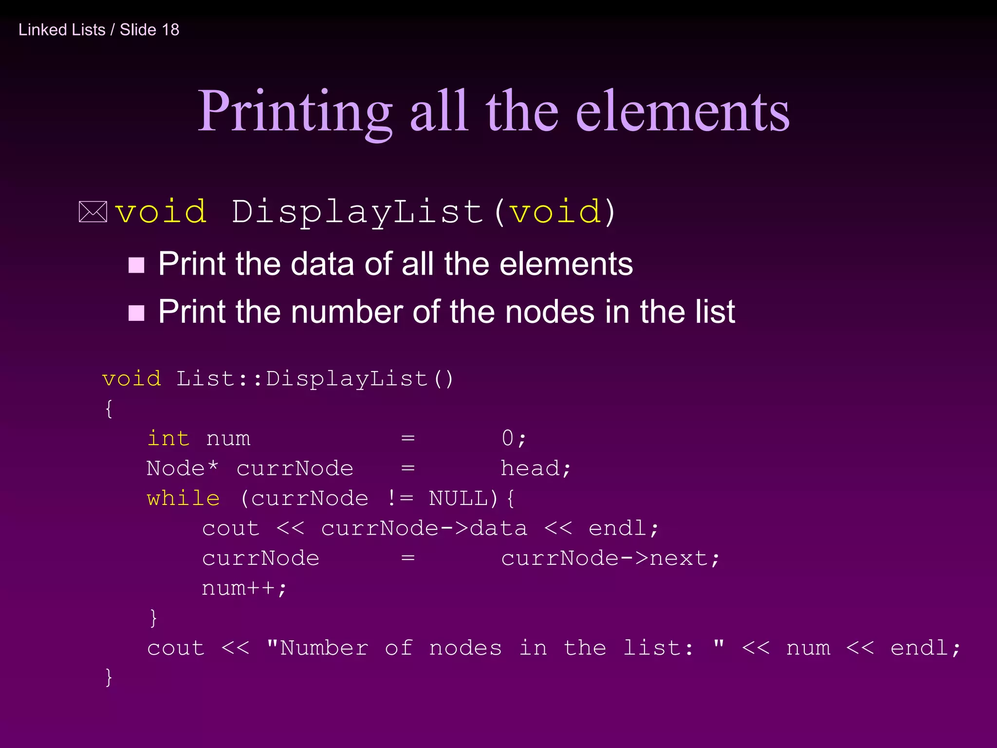 Linked Lists / Slide 18
Printing all the elements
 void DisplayList(void)
 Print the data of all the elements
 Print the number of the nodes in the list
void List::DisplayList()
{
int num = 0;
Node* currNode = head;
while (currNode != NULL){
cout << currNode->data << endl;
currNode = currNode->next;
num++;
}
cout << "Number of nodes in the list: " << num << endl;
}
 