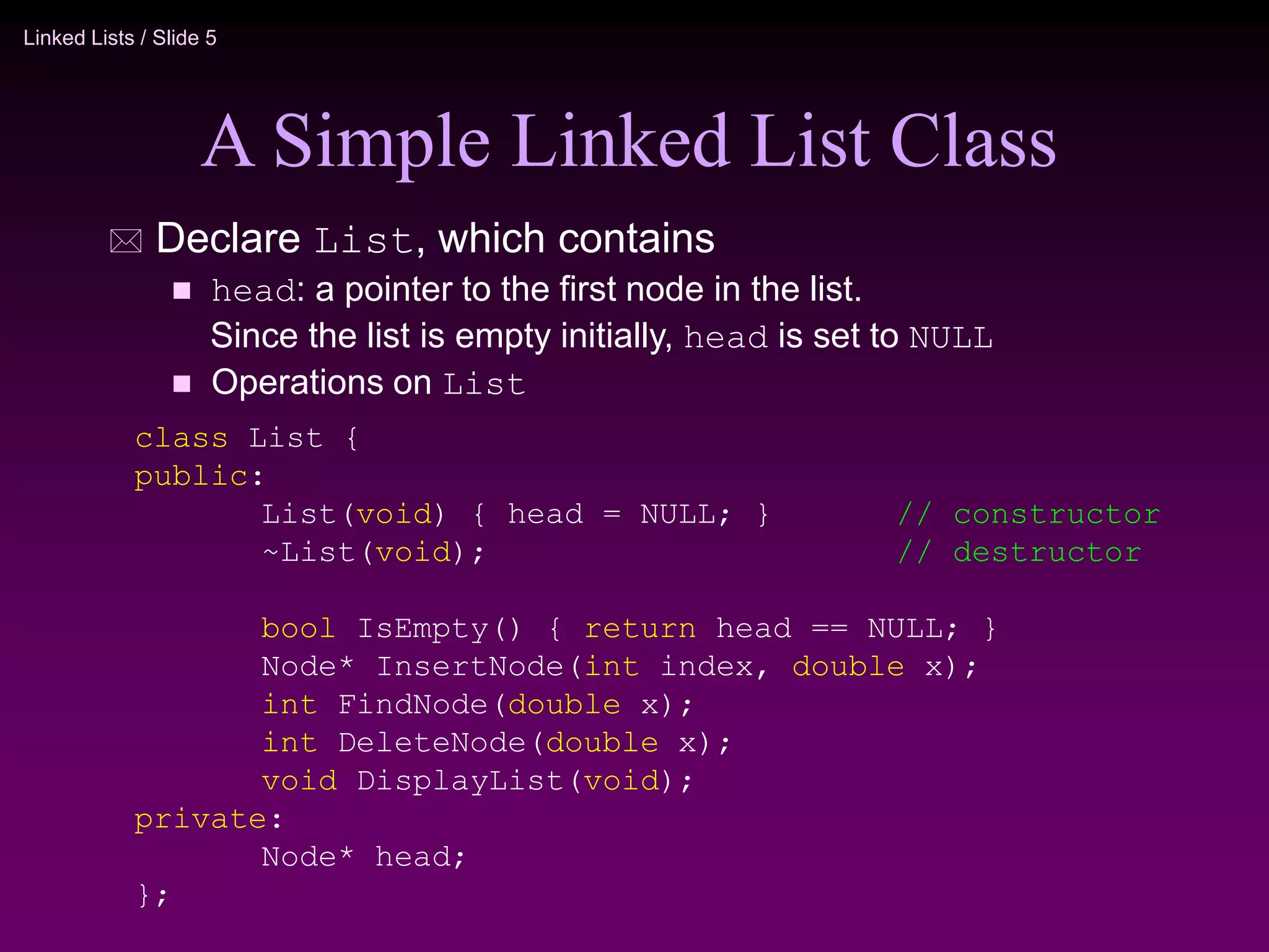 Linked Lists / Slide 5
A Simple Linked List Class
 Declare List, which contains
 head: a pointer to the first node in the list.
Since the list is empty initially, head is set to NULL
 Operations on List
class List {
public:
List(void) { head = NULL; } // constructor
~List(void); // destructor
bool IsEmpty() { return head == NULL; }
Node* InsertNode(int index, double x);
int FindNode(double x);
int DeleteNode(double x);
void DisplayList(void);
private:
Node* head;
};
 