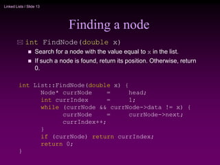 Linked Lists / Slide 13
Finding a node
 int FindNode(double x)
 Search for a node with the value equal to x in the list.
 If such a node is found, return its position. Otherwise, return
0.
int List::FindNode(double x) {
Node* currNode = head;
int currIndex = 1;
while (currNode && currNode->data != x) {
currNode = currNode->next;
currIndex++;
}
if (currNode) return currIndex;
return 0;
}
 