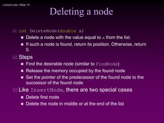 Linked Lists / Slide 14
Deleting a node
 int DeleteNode(double x)
 Delete a node with the value equal to x from the list.
 If such a node is found, return its position. Otherwise, return
0.
 Steps
 Find the desirable node (similar to FindNode)
 Release the memory occupied by the found node
 Set the pointer of the predecessor of the found node to the
successor of the found node
 Like InsertNode, there are two special cases
 Delete first node
 Delete the node in middle or at the end of the list
 