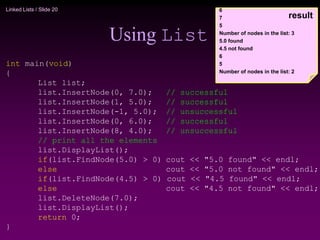 Linked Lists / Slide 20
Using List
int main(void)
{
List list;
list.InsertNode(0, 7.0); // successful
list.InsertNode(1, 5.0); // successful
list.InsertNode(-1, 5.0); // unsuccessful
list.InsertNode(0, 6.0); // successful
list.InsertNode(8, 4.0); // unsuccessful
// print all the elements
list.DisplayList();
if(list.FindNode(5.0) > 0) cout << "5.0 found" << endl;
else cout << "5.0 not found" << endl;
if(list.FindNode(4.5) > 0) cout << "4.5 found" << endl;
else cout << "4.5 not found" << endl;
list.DeleteNode(7.0);
list.DisplayList();
return 0;
}
6
7
5
Number of nodes in the list: 3
5.0 found
4.5 not found
6
5
Number of nodes in the list: 2
result
 