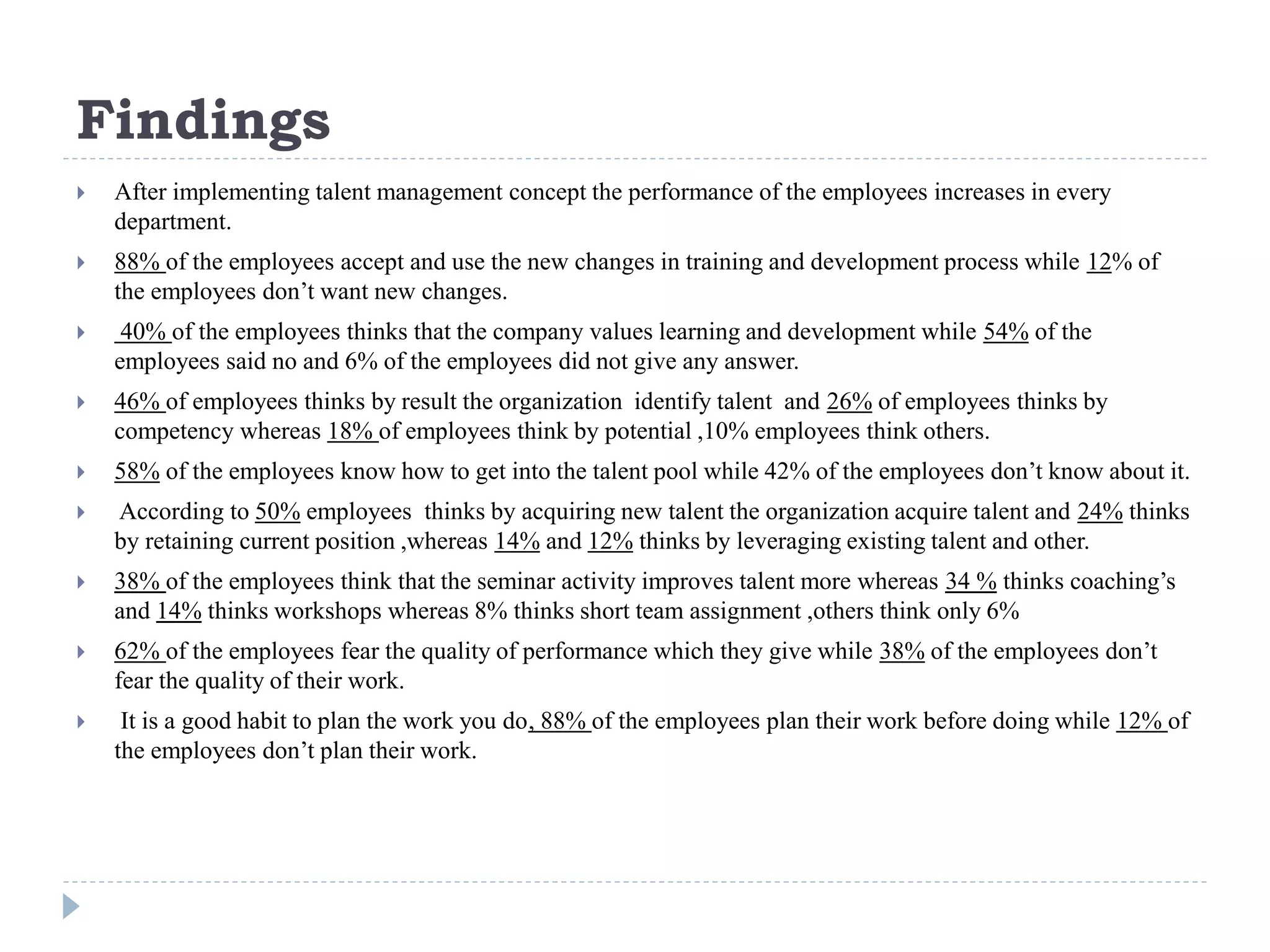 Findings
 After implementing talent management concept the performance of the employees increases in every
department.
 88% of the employees accept and use the new changes in training and development process while 12% of
the employees don’t want new changes.
 40% of the employees thinks that the company values learning and development while 54% of the
employees said no and 6% of the employees did not give any answer.
 46% of employees thinks by result the organization identify talent and 26% of employees thinks by
competency whereas 18% of employees think by potential ,10% employees think others.
 58% of the employees know how to get into the talent pool while 42% of the employees don’t know about it.
 According to 50% employees thinks by acquiring new talent the organization acquire talent and 24% thinks
by retaining current position ,whereas 14% and 12% thinks by leveraging existing talent and other.
 38% of the employees think that the seminar activity improves talent more whereas 34 % thinks coaching’s
and 14% thinks workshops whereas 8% thinks short team assignment ,others think only 6%
 62% of the employees fear the quality of performance which they give while 38% of the employees don’t
fear the quality of their work.
 It is a good habit to plan the work you do, 88% of the employees plan their work before doing while 12% of
the employees don’t plan their work.
 