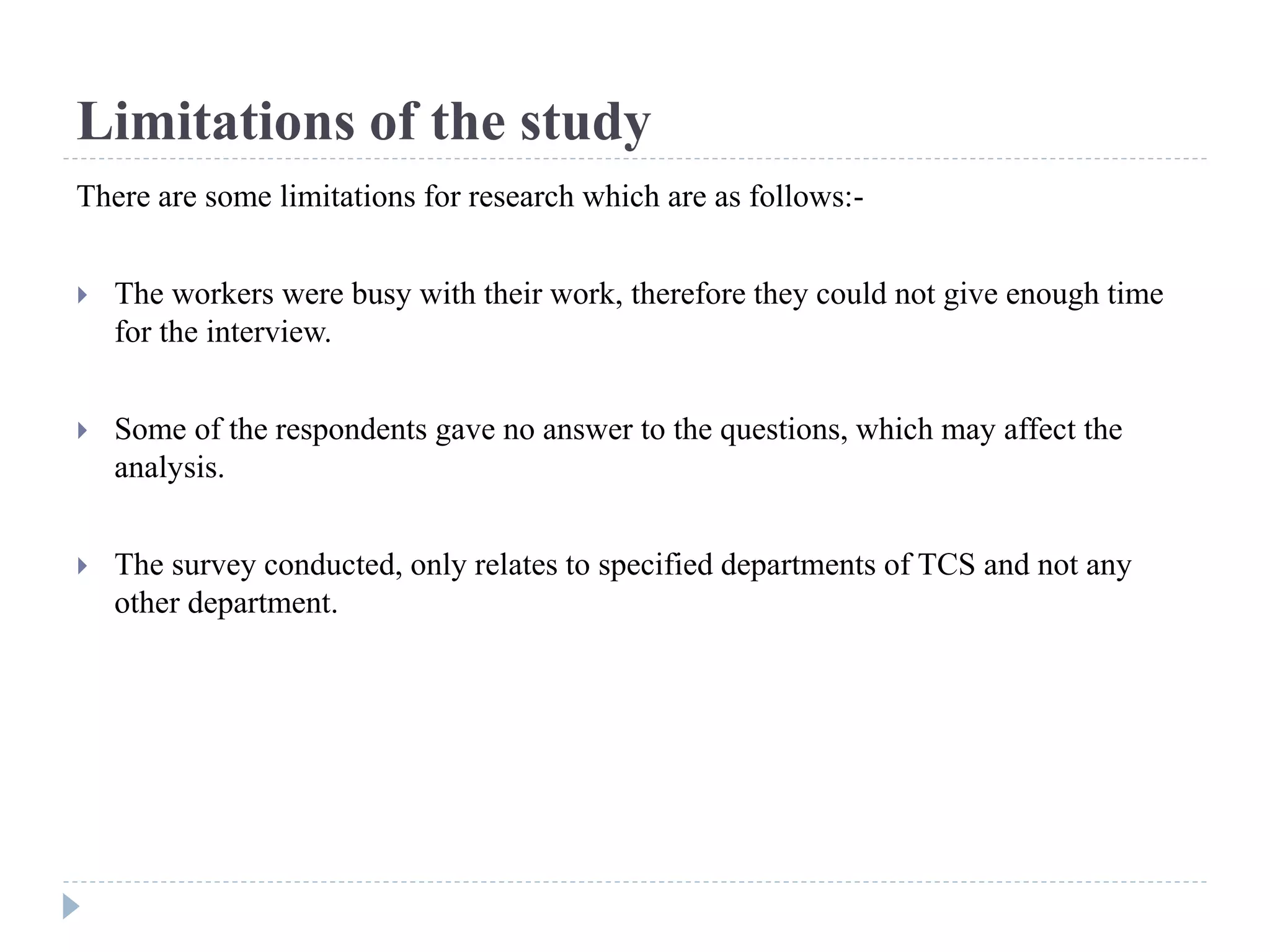 Limitations of the study
There are some limitations for research which are as follows:-
 The workers were busy with their work, therefore they could not give enough time
for the interview.
 Some of the respondents gave no answer to the questions, which may affect the
analysis.
 The survey conducted, only relates to specified departments of TCS and not any
other department.
 