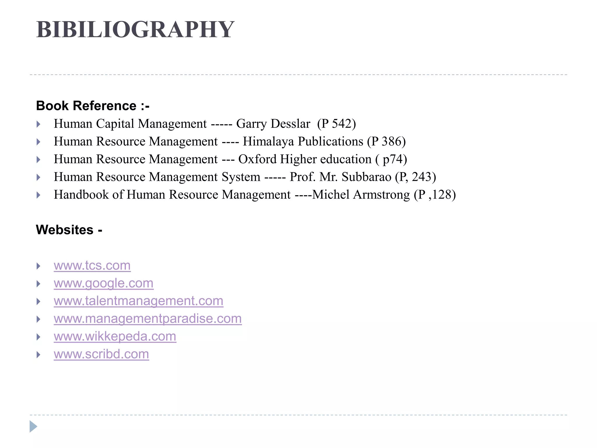 BIBILIOGRAPHY
Book Reference :-
 Human Capital Management ----- Garry Desslar (P 542)
 Human Resource Management ---- Himalaya Publications (P 386)
 Human Resource Management --- Oxford Higher education ( p74)
 Human Resource Management System ----- Prof. Mr. Subbarao (P, 243)
 Handbook of Human Resource Management ----Michel Armstrong (P ,128)
Websites -
 www.tcs.com
 www.google.com
 www.talentmanagement.com
 www.managementparadise.com
 www.wikkepeda.com
 www.scribd.com
 