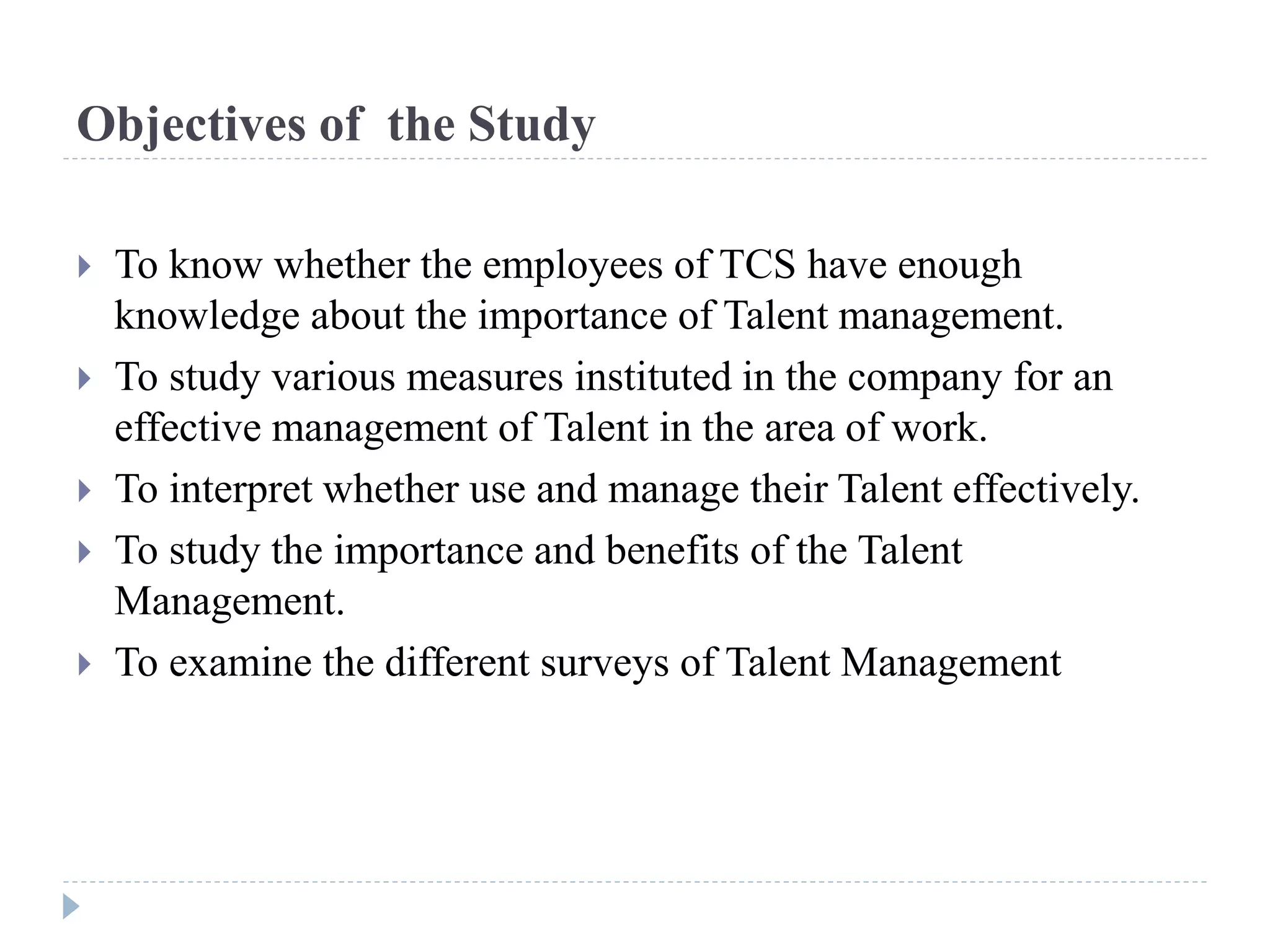 Objectives of the Study
 To know whether the employees of TCS have enough
knowledge about the importance of Talent management.
 To study various measures instituted in the company for an
effective management of Talent in the area of work.
 To interpret whether use and manage their Talent effectively.
 To study the importance and benefits of the Talent
Management.
 To examine the different surveys of Talent Management
 