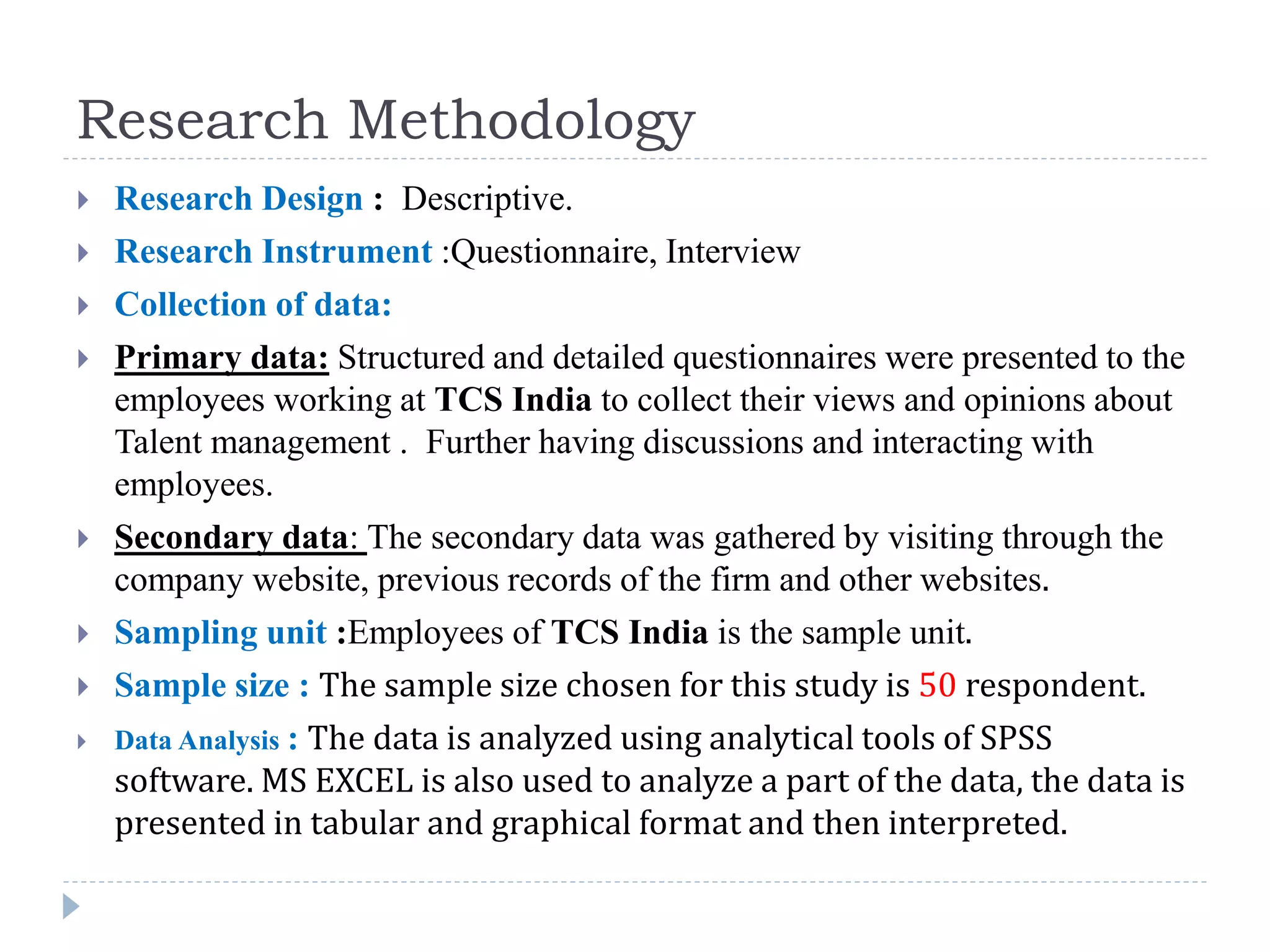 Research Methodology
 Research Design : Descriptive.
 Research Instrument :Questionnaire, Interview
 Collection of data:
 Primary data: Structured and detailed questionnaires were presented to the
employees working at TCS India to collect their views and opinions about
Talent management . Further having discussions and interacting with
employees.
 Secondary data: The secondary data was gathered by visiting through the
company website, previous records of the firm and other websites.
 Sampling unit :Employees of TCS India is the sample unit.
 Sample size : The sample size chosen for this study is 50 respondent.
 Data Analysis : The data is analyzed using analytical tools of SPSS
software. MS EXCEL is also used to analyze a part of the data, the data is
presented in tabular and graphical format and then interpreted.
 