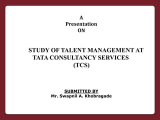 STUDY OF TALENT MANAGEMENT AT
TATA CONSULTANCY SERVICES
(TCS)
A
Presentation
ON
SUBMITTED BY
Mr. Swapnil A. Khobragade
 