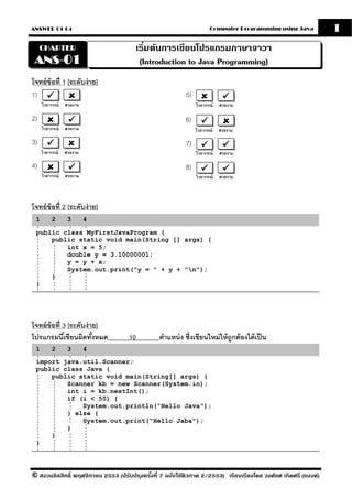 ANSWER 01-04                                                         Computer Programming using Java            1
     CHAPTER                           เริมต้นการเขียนโปรแกรมภาษาจาวา
                                          ่
 ANS-01                                 (Introduction to Java Programming)
โจทย์ ข้อที่ 1 [ระดับง่ าย]
1)                                                        5)
     ไวยากรณ์   สวยงาม                                         ไวยากรณ์   สวยงาม

2)                                                        6)
     ไวยากรณ์   สวยงาม                                         ไวยากรณ์   สวยงาม

3)                                                        7)
     ไวยากรณ์   สวยงาม                                         ไวยากรณ์   สวยงาม

4)                                                        8)
     ไวยากรณ์   สวยงาม                                         ไวยากรณ์   สวยงาม




โจทย์ ข้อที่ 2 [ระดับง่ าย]
 1       2       3       4

 public class MyFirstJavaProgram {
     public static void main(String [] args) {
         int x = 5;
         double y = 3.10000001;
         y = y + x;
         System.out.print("y = " + y + "n");
     }
 }




โจทย์ ข้อที่ 3 [ระดับง่ าย]
โปรแกรมนีเ้ ขียนผิดทังหมด้          10          ตําแหน่ ง ซึ่งเขียนใหม่ ให้ ถกต้ องได้ เป็ น
                                                                             ู
 1       2       3       4
 import java.util.Scanner;
 public class Java {
     public static void main(String[] args) {
         Scanner kb = new Scanner(System.in);
         int i = kb.nextInt();
         if (i < 50) {
             System.out.println("Hello Java");
         } else {
             System.out.print("Hello Jaba");
         }
     }
 }




© สงวนลิขสิทธิ์ พฤศจิกายน 2553 (ปรับปร ุงครังที่ 7 ฉบับใช้ติวภาค 2/2553) เรียบเรียงโดย วงศ์ยศ เกิดศรี (แบงค์)
                                            ้
 