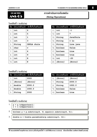ANSWER 05-06                                                       Computer Programming using Java              1
     CHAPTER                                    การดําเนินการกับสตริง
 ANS-05                                           (String Operations)

โจทย์ ข้อที่ 1 [ระดับง่ าย]
 ข้ อ ประเภทตัวแปร ค่ าที่เก็บในตัวแปร                     ข้ อ ประเภทตัวแปร ค่ าที่เก็บในตัวแปร
  1. int                    6                              11. int           -1
  2. int                    5                              12. int           7
  3. int                    1                              13. String        JavaChula
  4. int                    3                              14. String        I Lo
  5. String                 CHULA chula                    15. String        love java
  6. char                   v                              16. boolean       false
  7. int                    4                              17. boolean       true
  8. int                    9                              18. boolean       true
  9. int                    8                              19. int           -20
 10. int                    8                              20. [Error]       [Error]




โจทย์ ข้อที่ 2 [ระดับง่ าย]
 ข้ อ ประเภทตัวแปร ค่ าที่เก็บในตัวแปร                     ข้ อ ประเภทตัวแปร ค่ าที่เก็บในตัวแปร
  1. int                    2000                            6. [Error]       [Error]
  2. [Error]                [Error]                         7. String        2000.0
  3. double                 2000.0                          8. String        1000.0
  4. double                 1000.0                         *9. boolean       false
  5. String                 2000                           10. boolean       true



โจทย์ ข้อที่ 3 [ระดับง่ าย]
1. p = p.toUpperCase();
      r = r.toUpperCase();

2.    boolean y = p.substring(4, 5).equals(r.substring(4, 5));

3.    double m = Double.parseDouble(p.substring(1, 6));




© สงวนลิขสิทธิ์ พฤศจิกายน 2553 (ปรับปร ุงครังที่ 7 ฉบับใช้ติวภาค 2/2553) เรียบเรียงโดย วงศ์ยศ เกิดศรี (แบงค์)
                                            ้
 