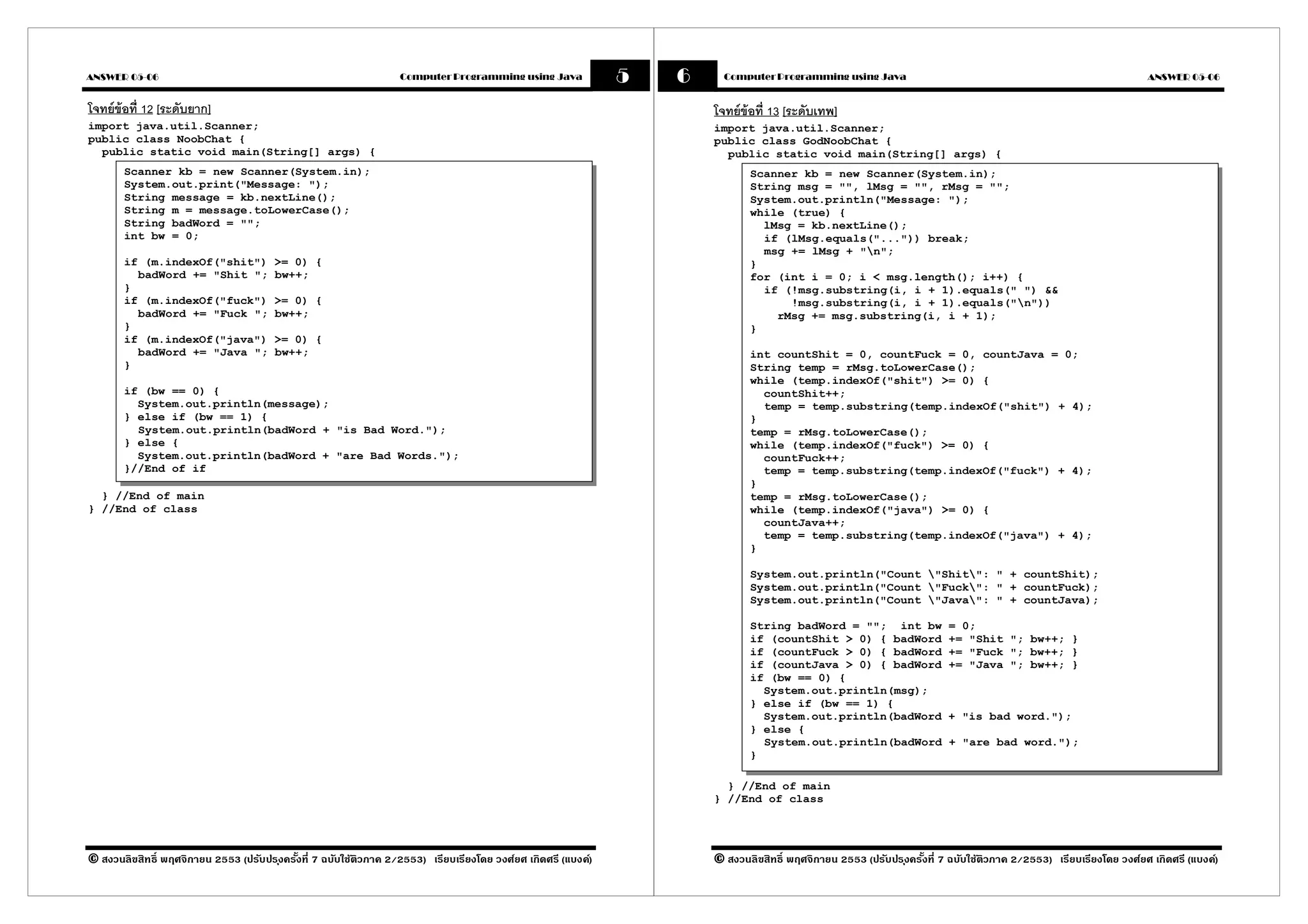 ANSWER 05-06                                                      Computer Programming using Java             5   6     Computer Programming using Java                                                           ANSWER 05-06


โจทย์ข้อที 12 [ระดับยาก]                                                                                              โจทย์ข้อที 13 [ระดับเทพ]
import java.util.Scanner;                                                                                             import java.util.Scanner;
public class NoobChat {                                                                                               public class GodNoobChat {
  public static void main(String[] args) {                                                                              public static void main(String[] args) {
       Scanner kb = new Scanner(System.in);                                                                                  Scanner kb = new Scanner(System.in);
       System.out.print("Message: ");                                                                                        String msg = "", lMsg = "", rMsg = "";
       String message = kb.nextLine();                                                                                       System.out.println("Message: ");
       String m = message.toLowerCase();                                                                                     while (true) {
       String badWord = "";                                                                                                    lMsg = kb.nextLine();
       int bw = 0;                                                                                                             if (lMsg.equals("...")) break;
                                                                                                                               msg += lMsg + "n";
       if (m.indexOf("shit")           >= 0) {                                                                               }
         badWord += "Shit ";           bw++;                                                                                 for (int i = 0; i < msg.length(); i++) {
       }                                                                                                                       if (!msg.substring(i, i + 1).equals(" ") &&
       if (m.indexOf("fuck")           >= 0) {                                                                                     !msg.substring(i, i + 1).equals("n"))
         badWord += "Fuck ";           bw++;                                                                                     rMsg += msg.substring(i, i + 1);
       }                                                                                                                     }
       if (m.indexOf("java")           >= 0) {
         badWord += "Java ";           bw++;                                                                                 int countShit = 0, countFuck = 0, countJava = 0;
       }                                                                                                                     String temp = rMsg.toLowerCase();
                                                                                                                             while (temp.indexOf("shit") >= 0) {
       if (bw == 0) {                                                                                                          countShit++;
         System.out.println(message);                                                                                          temp = temp.substring(temp.indexOf("shit") + 4);
       } else if (bw == 1) {                                                                                                 }
         System.out.println(badWord + "is Bad Word.");                                                                       temp = rMsg.toLowerCase();
       } else {                                                                                                              while (temp.indexOf("fuck") >= 0) {
         System.out.println(badWord + "are Bad Words.");                                                                       countFuck++;
       }//End of if                                                                                                            temp = temp.substring(temp.indexOf("fuck") + 4);
                                                                                                                             }
  } //End of main                                                                                                            temp = rMsg.toLowerCase();
} //End of class                                                                                                             while (temp.indexOf("java") >= 0) {
                                                                                                                               countJava++;
                                                                                                                               temp = temp.substring(temp.indexOf("java") + 4);
                                                                                                                             }

                                                                                                                             System.out.println("Count "Shit": " + countShit);
                                                                                                                             System.out.println("Count "Fuck": " + countFuck);
                                                                                                                             System.out.println("Count "Java": " + countJava);

                                                                                                                             String badWord = ""; int bw               = 0;
                                                                                                                             if (countShit > 0) { badWord              += "Shit "; bw++; }
                                                                                                                             if (countFuck > 0) { badWord              += "Fuck "; bw++; }
                                                                                                                             if (countJava > 0) { badWord              += "Java "; bw++; }
                                                                                                                             if (bw == 0) {
                                                                                                                               System.out.println(msg);
                                                                                                                             } else if (bw == 1) {
                                                                                                                               System.out.println(badWord              + "is bad word.");
                                                                                                                             } else {
                                                                                                                               System.out.println(badWord              + "are bad word.");
                                                                                                                             }

                                                                                                                        } //End of main
                                                                                                                      } //End of class




© สงวนลิขสิทธิ พฤศจิกายน 2553 (ปรับปร ุงครังที 7 ฉบับใช้ติวภาค 2/2553) เรียบเรียงโดย วงศ์ยศ เกิดศรี (แบงค์)           © สงวนลิขสิทธิ พฤศจิกายน 2553 (ปรับปร ุงครังที 7 ฉบับใช้ติวภาค 2/2553) เรียบเรียงโดย วงศ์ยศ เกิดศรี (แบงค์)
 
