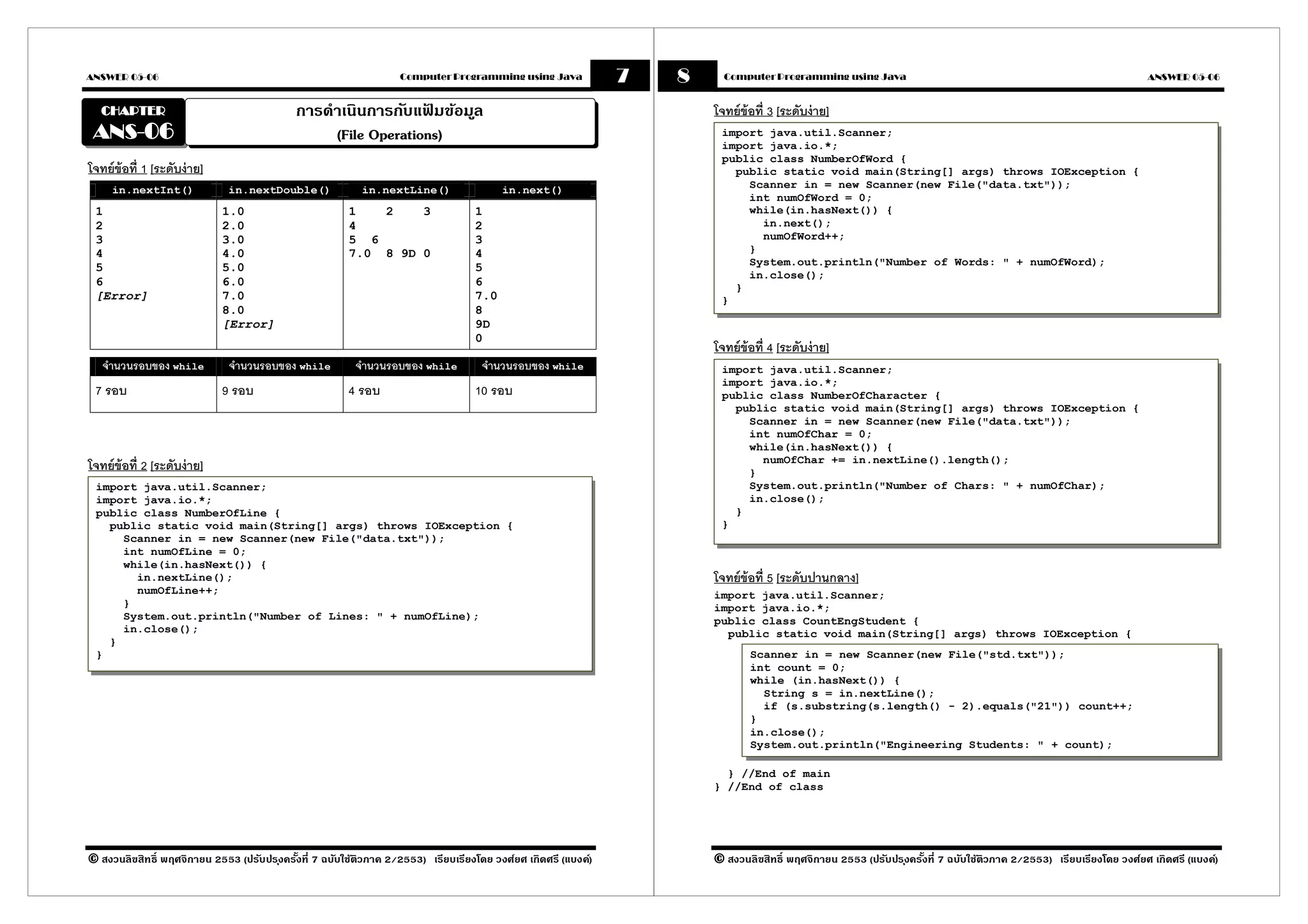 ANSWER 05-06                                                      Computer Programming using Java             7   8     Computer Programming using Java                                                           ANSWER 05-06


  CHAPTER                                   การดําเนินการกับแฟมข้อมูล
                                                                ้                                                     โจทย์ข้อที 3 [ระดับง่ าย]
 ANS-06
 ANS-                                            (File Operations)                                                     import java.util.Scanner;
                                                                                                                       import java.io.*;
                                                                                                                       public class NumberOfWord {
โจทย์ข้อที 1 [ระดับง่ าย]                                                                                                public static void main(String[] args) throws IOException {
     in.nextInt()            in.nextDouble()              in.nextLine()                 in.next()                          Scanner in = new Scanner(new File("data.txt"));
                                                                                                                           int numOfWord = 0;
 1                          1.0                        1   2    3                 1                                        while(in.hasNext()) {
 2                          2.0                        4                          2                                          in.next();
 3                          3.0                        5 6                        3                                          numOfWord++;
 4                          4.0                        7.0 8 9D 0                 4                                        }
                                                                                                                           System.out.println("Number of Words: " + numOfWord);
 5                          5.0                                                   5
                                                                                                                           in.close();
 6                          6.0                                                   6                                      }
 [Error]                    7.0                                                   7.0                                  }
                            8.0                                                   8
                            [Error]                                               9D
                                                                                  0
                                                                                                                      โจทย์ข้อที 4 [ระดับง่ าย]
   จํานวนรอบของ while        จํานวนรอบของ while         จํานวนรอบของ while         จํานวนรอบของ while                  import java.util.Scanner;
                                                                                                                       import java.io.*;
 7 รอบ                      9 รอบ                      4 รอบ                      10 รอบ                               public class NumberOfCharacter {
                                                                                                                         public static void main(String[] args) throws IOException {
                                                                                                                           Scanner in = new Scanner(new File("data.txt"));
                                                                                                                           int numOfChar = 0;
                                                                                                                           while(in.hasNext()) {
                                                                                                                             numOfChar += in.nextLine().length();
โจทย์ข้อที 2 [ระดับง่ าย]                                                                                                  }
 import java.util.Scanner;                                                                                                 System.out.println("Number of Chars: " + numOfChar);
 import java.io.*;                                                                                                         in.close();
 public class NumberOfLine {                                                                                             }
   public static void main(String[] args) throws IOException {                                                         }
     Scanner in = new Scanner(new File("data.txt"));
     int numOfLine = 0;
     while(in.hasNext()) {
       in.nextLine();                                                                                                 โจทย์ข้อที 5 [ระดับปานกลาง]
       numOfLine++;                                                                                                   import java.util.Scanner;
     }                                                                                                                import java.io.*;
     System.out.println("Number of Lines: " + numOfLine);                                                             public class CountEngStudent {
     in.close();                                                                                                        public static void main(String[] args) throws IOException {
   }
 }                                                                                                                           Scanner in = new Scanner(new File("std.txt"));
                                                                                                                             int count = 0;
                                                                                                                             while (in.hasNext()) {
                                                                                                                               String s = in.nextLine();
                                                                                                                               if (s.substring(s.length() - 2).equals("21")) count++;
                                                                                                                             }
                                                                                                                             in.close();
                                                                                                                             System.out.println("Engineering Students: " + count);

                                                                                                                        } //End of main
                                                                                                                      } //End of class




© สงวนลิขสิทธิ พฤศจิกายน 2553 (ปรับปร ุงครังที 7 ฉบับใช้ติวภาค 2/2553) เรียบเรียงโดย วงศ์ยศ เกิดศรี (แบงค์)           © สงวนลิขสิทธิ พฤศจิกายน 2553 (ปรับปร ุงครังที 7 ฉบับใช้ติวภาค 2/2553) เรียบเรียงโดย วงศ์ยศ เกิดศรี (แบงค์)
 
