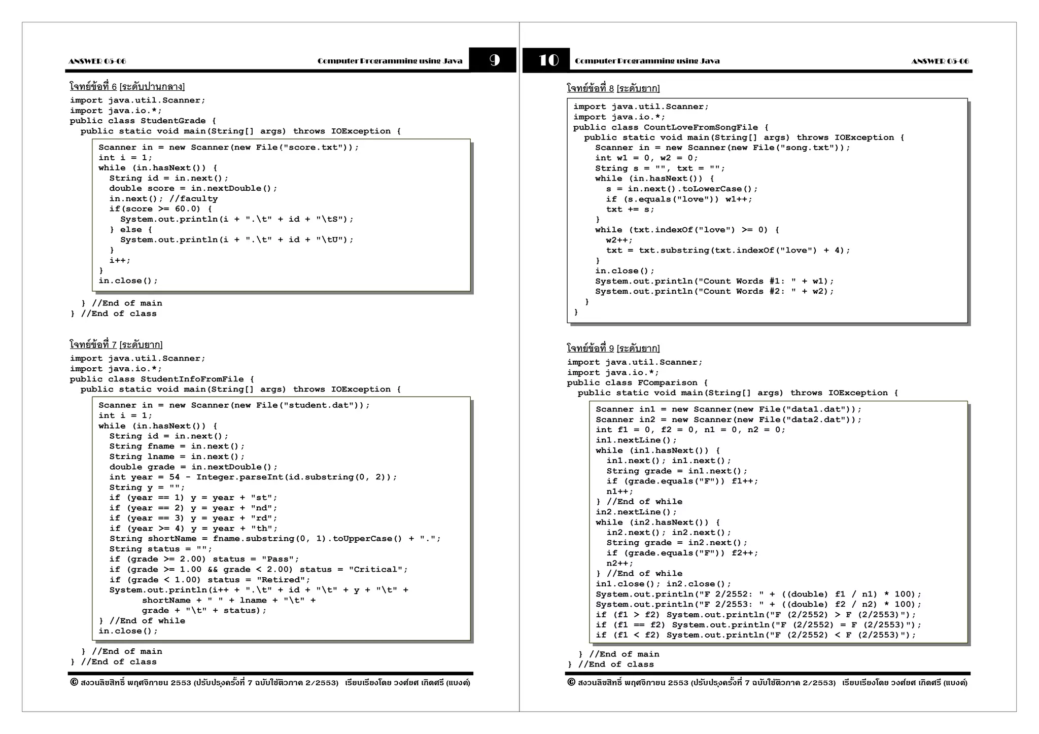 ANSWER 05-06                                                      Computer Programming using Java             9   10     Computer Programming using Java                                                           ANSWER 05-06


โจทย์ข้อที 6 [ระดับปานกลาง]                                                                                            โจทย์ข้อที 8 [ระดับยาก]
import java.util.Scanner;
import java.io.*;                                                                                                       import java.util.Scanner;
public class StudentGrade {                                                                                             import java.io.*;
  public static void main(String[] args) throws IOException {                                                           public class CountLoveFromSongFile {
                                                                                                                          public static void main(String[] args) throws IOException {
       Scanner in = new Scanner(new File("score.txt"));                                                                     Scanner in = new Scanner(new File("song.txt"));
       int i = 1;                       ตัวอย่ างการแสดงผลบนจอภาพ                                                           int w1 = 0, w2 = 0;
       while (in.hasNext()) {                                                                                               String s = "", txt = "";
         String id = in.next();                                                                                             while (in.hasNext()) {
         double score = in.nextDouble();                                                                                      s = in.next().toLowerCase();
         in.next(); //faculty                                                                                                 if (s.equals("love")) w1++;
         if(score >= 60.0) {                                                                                                  txt += s;
           System.out.println(i + ".t" + id + "tS");                                                                      }
         } else {                                                                                                           while (txt.indexOf("love") >= 0) {
           System.out.println(i + ".t" + id + "tU");                                                                        w2++;
         }                                                                                                                    txt = txt.substring(txt.indexOf("love") + 4);
         i++;                                                                                                               }
       }                                                                                                                    in.close();
       in.close();                                                                                                          System.out.println("Count Words #1: " + w1);
                                                                                                                            System.out.println("Count Words #2: " + w2);
  } //End of main                                                                                                         }
} //End of class                                                                                                        }


โจทย์ข้อที 7 [ระดับยาก]                                                                                                โจทย์ข้อที 9 [ระดับยาก]
import java.util.Scanner;                                                                                              import java.util.Scanner;
import java.io.*;                                                                                                      import java.io.*;
public class StudentInfoFromFile {                                                                                     public class FComparison {
  public static void main(String[] args) throws IOException {                                                            public static void main(String[] args) throws IOException {
       Scanner in = new Scanner(new File("student.dat"));                                                                     Scanner in1 = new Scanner(new File("data1.dat"));
       int i = 1;                                                                                                             Scanner in2 = new Scanner(new File("data2.dat"));
       while (in.hasNext()) {                                                                                                 int f1 = 0, f2 = 0, n1 = 0, n2 = 0;
         String id = in.next();                                                                                               in1.nextLine();
         String fname = in.next();                                                                                            while (in1.hasNext()) {
         String lname = in.next();                                                                                              in1.next(); in1.next();
         double grade = in.nextDouble();                                                                                        String grade = in1.next();
         int year = 54 - Integer.parseInt(id.substring(0, 2));                                                                  if (grade.equals("F")) f1++;
         String y = "";                                                                                                         n1++;
         if (year == 1) y = year + "st";                                                                                      } //End of while
         if (year == 2) y = year + "nd";                                                                                      in2.nextLine();
         if (year == 3) y = year + "rd";                                                                                      while (in2.hasNext()) {
         if (year >= 4) y = year + "th";                                                                                        in2.next(); in2.next();
         String shortName = fname.substring(0, 1).toUpperCase() + ".";                                                          String grade = in2.next();
         String status = "";                                                                                                    if (grade.equals("F")) f2++;
         if (grade >= 2.00) status = "Pass";                                                                                    n2++;
         if (grade >= 1.00 && grade < 2.00) status = "Critical";                                                              } //End of while
         if (grade < 1.00) status = "Retired";                                                                                in1.close(); in2.close();
         System.out.println(i++ + ".t" + id + "t" + y + "t" +                                                              System.out.println("F 2/2552: " + ((double) f1 / n1) * 100);
               shortName + " " + lname + "t" +                                                                               System.out.println("F 2/2553: " + ((double) f2 / n2) * 100);
               grade + "t" + status);                                                                                        if (f1 > f2) System.out.println("F (2/2552) > F (2/2553)");
       } //End of while                                                                                                       if (f1 == f2) System.out.println("F (2/2552) = F (2/2553)");
       in.close();                                                                                                            if (f1 < f2) System.out.println("F (2/2552) < F (2/2553)");
  } //End of main                                                                                                        } //End of main
} //End of class                                                                                                       } //End of class

© สงวนลิขสิทธิ พฤศจิกายน 2553 (ปรับปร ุงครังที 7 ฉบับใช้ติวภาค 2/2553) เรียบเรียงโดย วงศ์ยศ เกิดศรี (แบงค์)            © สงวนลิขสิทธิ พฤศจิกายน 2553 (ปรับปร ุงครังที 7 ฉบับใช้ติวภาค 2/2553) เรียบเรียงโดย วงศ์ยศ เกิดศรี (แบงค์)
 