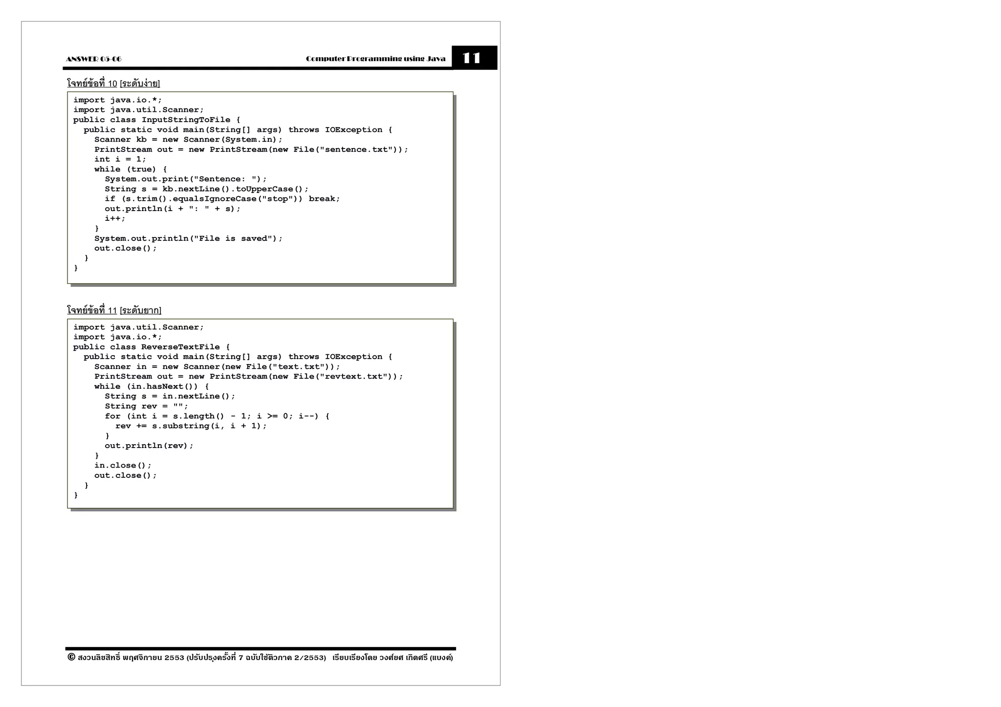 ANSWER 05-06                                                      Computer Programming using Java             11
โจทย์ข้อที 10 [ระดับง่ าย]
 import java.io.*;
 import java.util.Scanner;
 public class InputStringToFile {
   public static void main(String[] args) throws IOException {
     Scanner kb = new Scanner(System.in);
     PrintStream out = new PrintStream(new File("sentence.txt"));
     int i = 1;
     while (true) {
       System.out.print("Sentence: ");
       String s = kb.nextLine().toUpperCase();
       if (s.trim().equalsIgnoreCase("stop")) break;
       out.println(i + ": " + s);
       i++;
     }
     System.out.println("File is saved");
     out.close();
   }
 }



โจทย์ข้อที 11 [ระดับยาก]
 import java.util.Scanner;
 import java.io.*;
 public class ReverseTextFile {
   public static void main(String[] args) throws IOException {
     Scanner in = new Scanner(new File("text.txt"));
     PrintStream out = new PrintStream(new File("revtext.txt"));
     while (in.hasNext()) {
       String s = in.nextLine();
       String rev = "";
       for (int i = s.length() - 1; i >= 0; i--) {
         rev += s.substring(i, i + 1);
       }
       out.println(rev);
     }
     in.close();
     out.close();
   }
 }




© สงวนลิขสิทธิ พฤศจิกายน 2553 (ปรับปร ุงครังที 7 ฉบับใช้ติวภาค 2/2553) เรียบเรียงโดย วงศ์ยศ เกิดศรี (แบงค์)
 