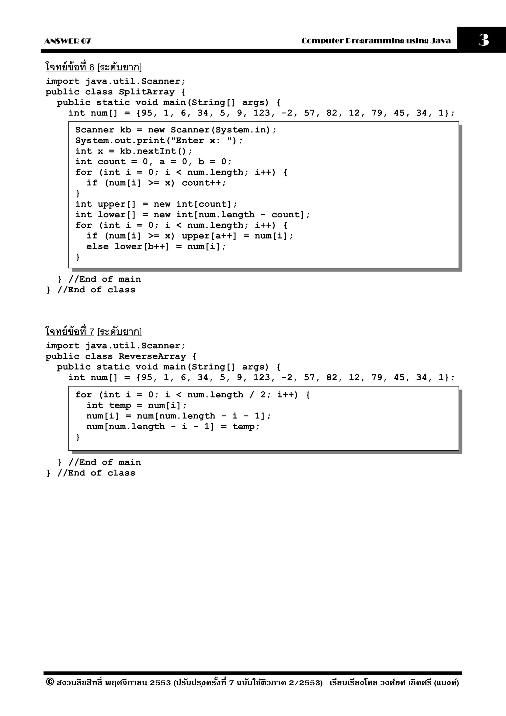 ANSWER 07                                                          Computer Programming using Java              3
โจทย์ ข้อที่ 6 [ระดับยาก]
import java.util.Scanner;
public class SplitArray {
  public static void main(String[] args) {
    int num[] = {95, 1, 6, 34, 5, 9, 123, -2, 57, 82, 12, 79, 45, 34, 1};
       Scanner kb = new Scanner(System.in);
       System.out.print("Enter x: ");
       int x = kb.nextInt();
       int count = 0, a = 0, b = 0;
       for (int i = 0; i < num.length; i++) {
         if (num[i] >= x) count++;
       }
       int upper[] = new int[count];
       int lower[] = new int[num.length - count];
       for (int i = 0; i < num.length; i++) {
         if (num[i] >= x) upper[a++] = num[i];
         else lower[b++] = num[i];
       }

  } //End of main
} //End of class



โจทย์ ข้อที่ 7 [ระดับยาก]
import java.util.Scanner;
public class ReverseArray {
  public static void main(String[] args) {
    int num[] = {95, 1, 6, 34, 5, 9, 123, -2, 57, 82, 12, 79, 45, 34, 1};
       for (int i = 0; i < num.length / 2; i++) {
         int temp = num[i];
         num[i] = num[num.length - i - 1];
         num[num.length - i - 1] = temp;
       }

  } //End of main
} //End of class




© สงวนลิขสิทธิ์ พฤศจิกายน 2553 (ปรับปร ุงครังที่ 7 ฉบับใช้ติวภาค 2/2553) เรียบเรียงโดย วงศ์ยศ เกิดศรี (แบงค์)
                                            ้
 