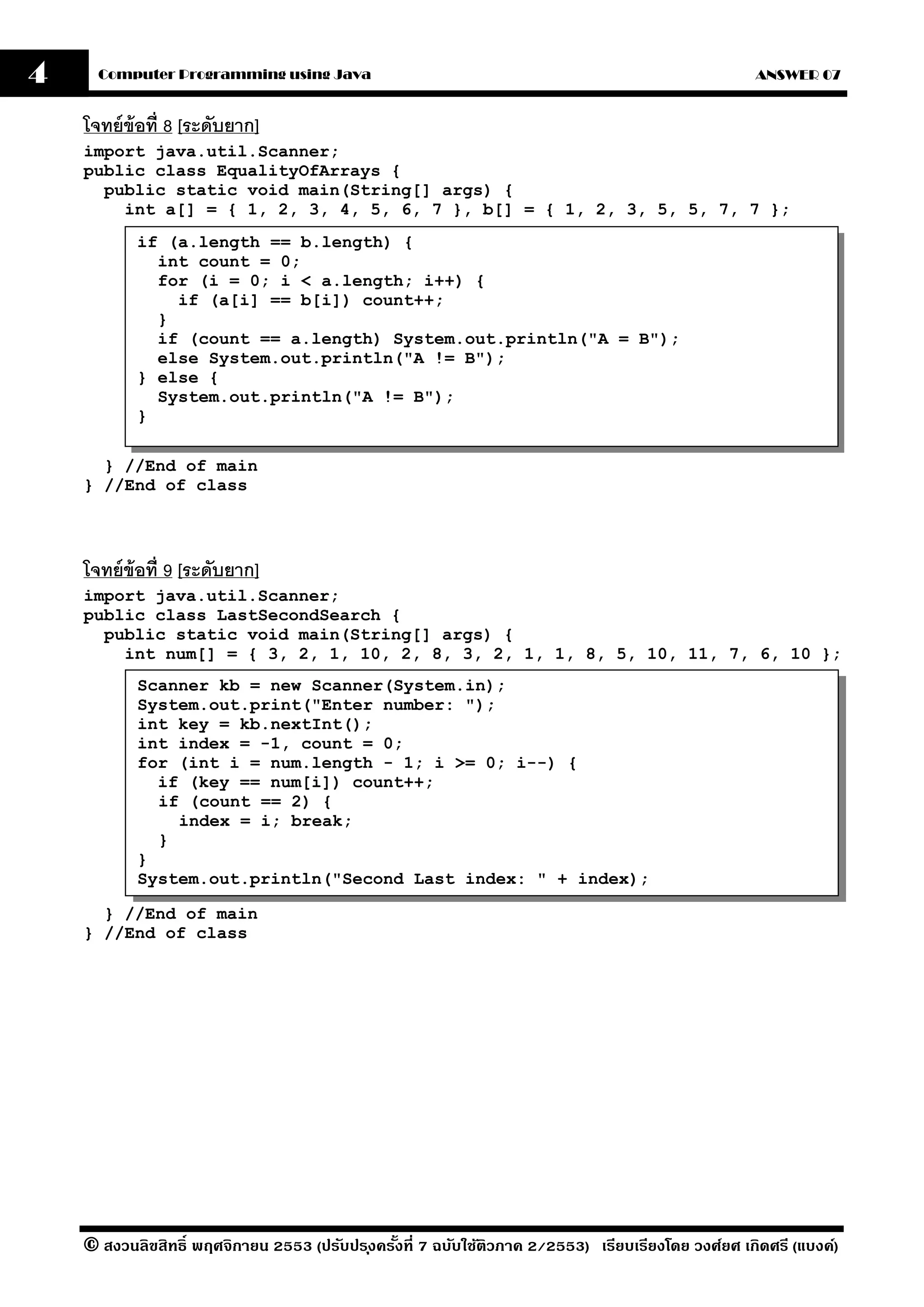 4     Computer Programming using Java                                                                ANSWER 07


    โจทย์ ข้อที่ 8 [ระดับยาก]
    import java.util.Scanner;
    public class EqualityOfArrays {
      public static void main(String[] args) {
        int a[] = { 1, 2, 3, 4, 5, 6, 7 }, b[] = { 1, 2, 3, 5, 5, 7, 7 };
           if (a.length == b.length) {
             int count = 0;
             for (i = 0; i < a.length; i++) {
               if (a[i] == b[i]) count++;
             }
             if (count == a.length) System.out.println("A = B");
             else System.out.println("A != B");
           } else {
             System.out.println("A != B");
           }

      } //End of main
    } //End of class




    โจทย์ ข้อที่ 9 [ระดับยาก]
    import java.util.Scanner;
    public class LastSecondSearch {
      public static void main(String[] args) {
        int num[] = { 3, 2, 1, 10, 2, 8, 3, 2, 1, 1, 8, 5, 10, 11, 7, 6, 10 };
           Scanner kb = new Scanner(System.in);
           System.out.print("Enter number: ");
           int key = kb.nextInt();
           int index = -1, count = 0;
           for (int i = num.length - 1; i >= 0; i--) {
             if (key == num[i]) count++;
             if (count == 2) {
               index = i; break;
             }
           }
           System.out.println("Second Last index: " + index);

      } //End of main
    } //End of class




    © สงวนลิขสิทธิ์ พฤศจิกายน 2553 (ปรับปร ุงครังที่ 7 ฉบับใช้ติวภาค 2/2553) เรียบเรียงโดย วงศ์ยศ เกิดศรี (แบงค์)
                                                ้
 