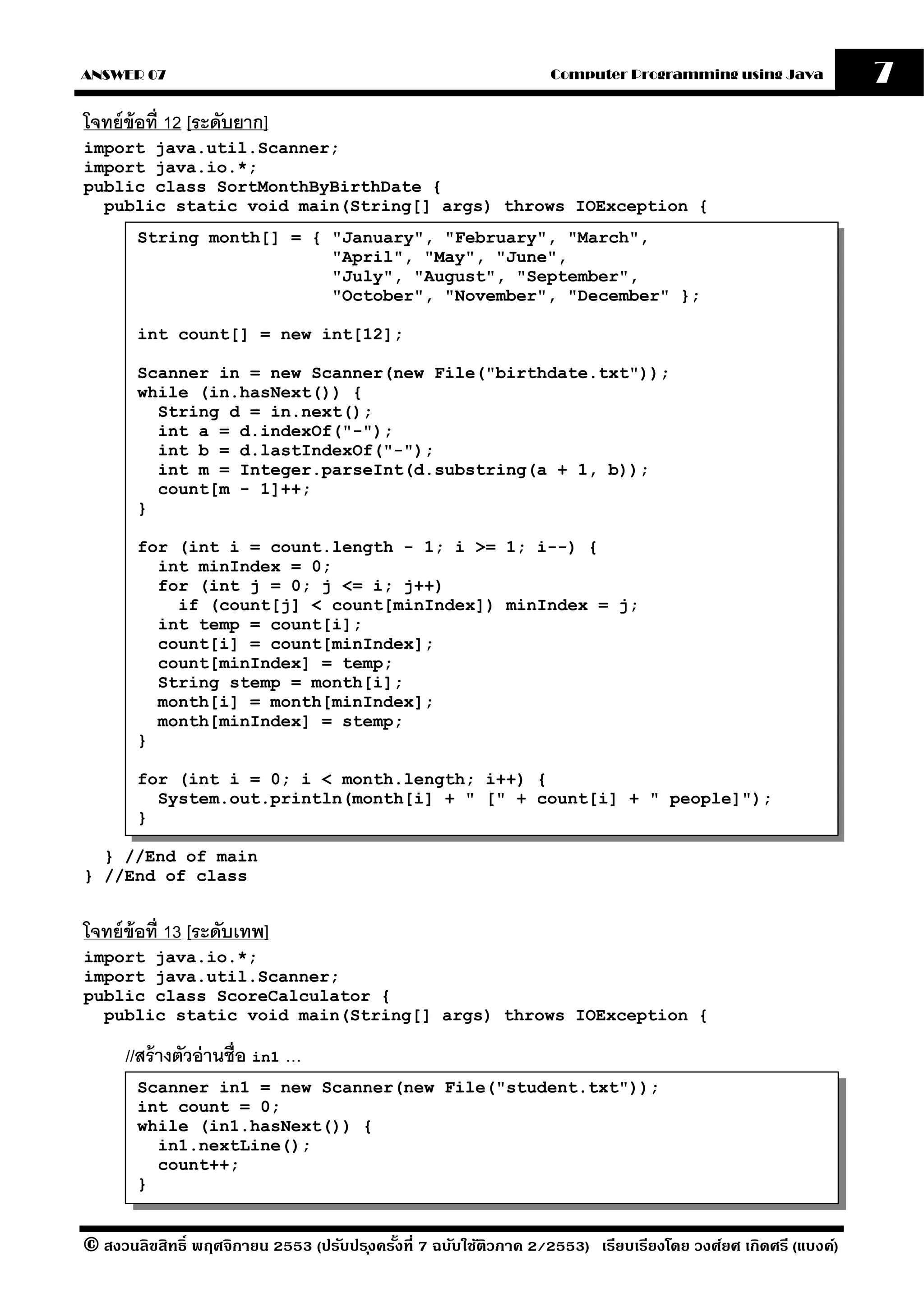ANSWER 07                                                          Computer Programming using Java              7
โจทย์ ข้อที่ 12 [ระดับยาก]
import java.util.Scanner;
import java.io.*;
public class SortMonthByBirthDate {
  public static void main(String[] args) throws IOException {
       String month[] = { "January", "February", "March",
                          "April", "May", "June",
                          "July", "August", "September",
                          "October", "November", "December" };

       int count[] = new int[12];

       Scanner in = new Scanner(new File("birthdate.txt"));
       while (in.hasNext()) {
         String d = in.next();
         int a = d.indexOf("-");
         int b = d.lastIndexOf("-");
         int m = Integer.parseInt(d.substring(a + 1, b));
         count[m - 1]++;
       }

       for (int i = count.length - 1; i >= 1; i--) {
         int minIndex = 0;
         for (int j = 0; j <= i; j++)
           if (count[j] < count[minIndex]) minIndex = j;
         int temp = count[i];
         count[i] = count[minIndex];
         count[minIndex] = temp;
         String stemp = month[i];
         month[i] = month[minIndex];
         month[minIndex] = stemp;
       }

       for (int i = 0; i < month.length; i++) {
         System.out.println(month[i] + " [" + count[i] + " people]");
       }

  } //End of main
} //End of class


โจทย์ ข้อที่ 13 [ระดับเทพ]
import java.io.*;
import java.util.Scanner;
public class ScoreCalculator {
  public static void main(String[] args) throws IOException {

      //สร้ างตัวอ่ านชื่อ in1 …
       Scanner in1 = new Scanner(new File("student.txt"));
       int count = 0;
       while (in1.hasNext()) {
         in1.nextLine();
         count++;
       }


© สงวนลิขสิทธิ์ พฤศจิกายน 2553 (ปรับปร ุงครังที่ 7 ฉบับใช้ติวภาค 2/2553) เรียบเรียงโดย วงศ์ยศ เกิดศรี (แบงค์)
                                            ้
 