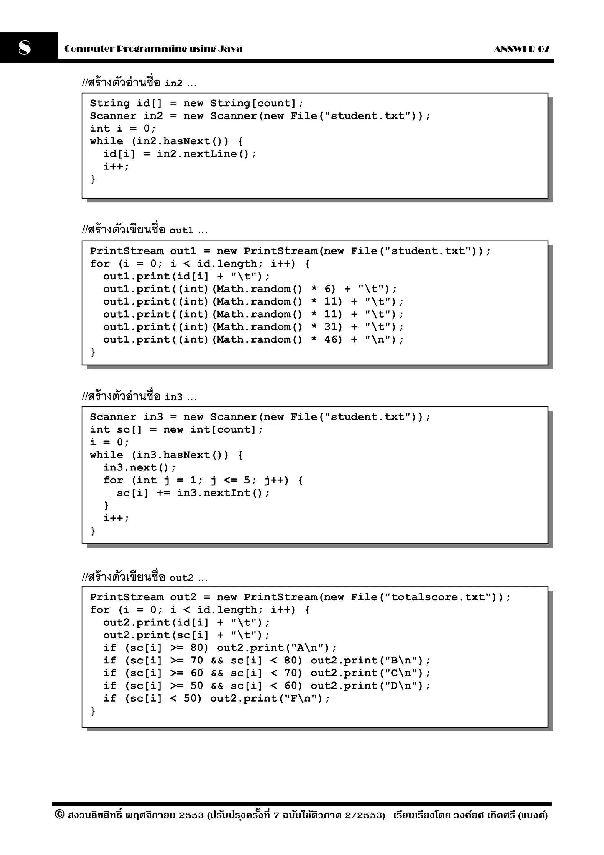 8     Computer Programming using Java                                                                ANSWER 07


          //สร้ างตัวอ่ านชื่อ in2 …
           String id[] = new String[count];
           Scanner in2 = new Scanner(new File("student.txt"));
           int i = 0;
           while (in2.hasNext()) {
             id[i] = in2.nextLine();
             i++;
           }



          //สร้ างตัวเขียนชื่อ out1 …
           PrintStream out1 = new PrintStream(new File("student.txt"));
           for (i = 0; i < id.length; i++) {
             out1.print(id[i] + "t");
             out1.print((int)(Math.random() * 6) + "t");
             out1.print((int)(Math.random() * 11) + "t");
             out1.print((int)(Math.random() * 11) + "t");
             out1.print((int)(Math.random() * 31) + "t");
             out1.print((int)(Math.random() * 46) + "n");
           }



          //สร้ างตัวอ่ านชื่อ in3 …
           Scanner in3 = new Scanner(new File("student.txt"));
           int sc[] = new int[count];
           i = 0;
           while (in3.hasNext()) {
             in3.next();
             for (int j = 1; j <= 5; j++) {
               sc[i] += in3.nextInt();
             }
             i++;
           }



          //สร้ างตัวเขียนชื่อ out2 …
           PrintStream out2 = new PrintStream(new File("totalscore.txt"));
           for (i = 0; i < id.length; i++) {
             out2.print(id[i] + "t");
             out2.print(sc[i] + "t");
             if (sc[i] >= 80) out2.print("An");
             if (sc[i] >= 70 && sc[i] < 80) out2.print("Bn");
             if (sc[i] >= 60 && sc[i] < 70) out2.print("Cn");
             if (sc[i] >= 50 && sc[i] < 60) out2.print("Dn");
             if (sc[i] < 50) out2.print("Fn");
           }




    © สงวนลิขสิทธิ์ พฤศจิกายน 2553 (ปรับปร ุงครังที่ 7 ฉบับใช้ติวภาค 2/2553) เรียบเรียงโดย วงศ์ยศ เกิดศรี (แบงค์)
                                                ้
 