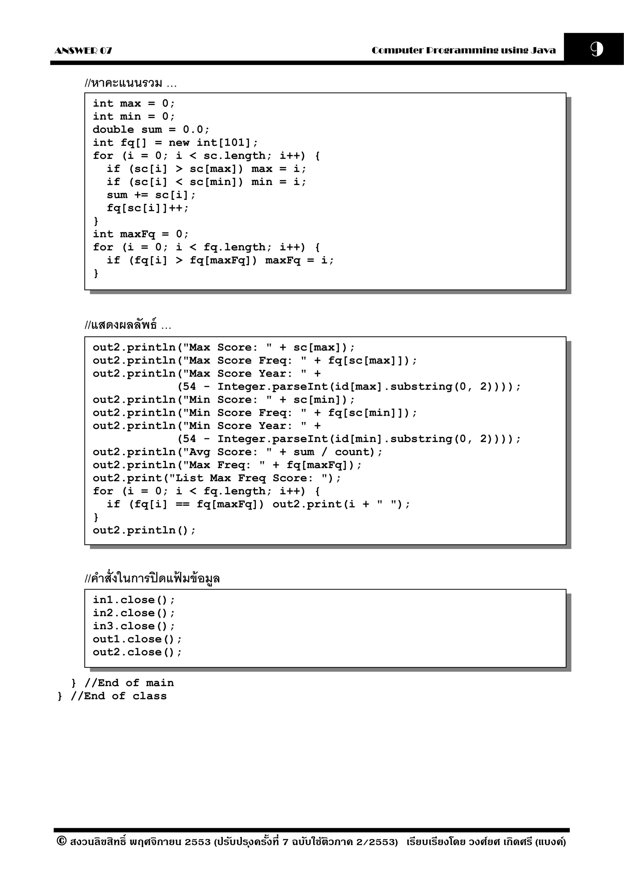 ANSWER 07                                                          Computer Programming using Java              9
      //หาคะแนนรวม …
       int max = 0;
       int min = 0;
       double sum = 0.0;
       int fq[] = new int[101];
       for (i = 0; i < sc.length; i++) {
         if (sc[i] > sc[max]) max = i;
         if (sc[i] < sc[min]) min = i;
         sum += sc[i];
         fq[sc[i]]++;
       }
       int maxFq = 0;
       for (i = 0; i < fq.length; i++) {
         if (fq[i] > fq[maxFq]) maxFq = i;
       }



      //แสดงผลลัพธ์ …
       out2.println("Max Score: " + sc[max]);
       out2.println("Max Score Freq: " + fq[sc[max]]);
       out2.println("Max Score Year: " +
                   (54 - Integer.parseInt(id[max].substring(0, 2))));
       out2.println("Min Score: " + sc[min]);
       out2.println("Min Score Freq: " + fq[sc[min]]);
       out2.println("Min Score Year: " +
                   (54 - Integer.parseInt(id[min].substring(0, 2))));
       out2.println("Avg Score: " + sum / count);
       out2.println("Max Freq: " + fq[maxFq]);
       out2.print("List Max Freq Score: ");
       for (i = 0; i < fq.length; i++) {
         if (fq[i] == fq[maxFq]) out2.print(i + " ");
       }
       out2.println();



      //คําสั่งในการปิ ดแฟมข้ อมล
                          ้     ู
       in1.close();
       in2.close();
       in3.close();
       out1.close();
       out2.close();

  } //End of main
} //End of class




© สงวนลิขสิทธิ์ พฤศจิกายน 2553 (ปรับปร ุงครังที่ 7 ฉบับใช้ติวภาค 2/2553) เรียบเรียงโดย วงศ์ยศ เกิดศรี (แบงค์)
                                            ้
 