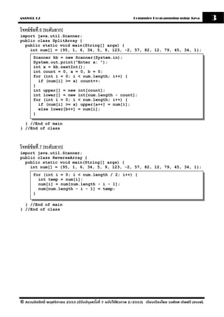 ANSWER 07                                                          Computer Programming using Java              3
โจทย์ ข้อที่ 6 [ระดับยาก]
import java.util.Scanner;
public class SplitArray {
  public static void main(String[] args) {
    int num[] = {95, 1, 6, 34, 5, 9, 123, -2, 57, 82, 12, 79, 45, 34, 1};
       Scanner kb = new Scanner(System.in);
       System.out.print("Enter x: ");
       int x = kb.nextInt();
       int count = 0, a = 0, b = 0;
       for (int i = 0; i < num.length; i++) {
         if (num[i] >= x) count++;
       }
       int upper[] = new int[count];
       int lower[] = new int[num.length - count];
       for (int i = 0; i < num.length; i++) {
         if (num[i] >= x) upper[a++] = num[i];
         else lower[b++] = num[i];
       }

  } //End of main
} //End of class



โจทย์ ข้อที่ 7 [ระดับยาก]
import java.util.Scanner;
public class ReverseArray {
  public static void main(String[] args) {
    int num[] = {95, 1, 6, 34, 5, 9, 123, -2, 57, 82, 12, 79, 45, 34, 1};
       for (int i = 0; i < num.length / 2; i++) {
         int temp = num[i];
         num[i] = num[num.length - i - 1];
         num[num.length - i - 1] = temp;
       }

  } //End of main
} //End of class




© สงวนลิขสิทธิ์ พฤศจิกายน 2553 (ปรับปร ุงครังที่ 7 ฉบับใช้ติวภาค 2/2553) เรียบเรียงโดย วงศ์ยศ เกิดศรี (แบงค์)
                                            ้
 
