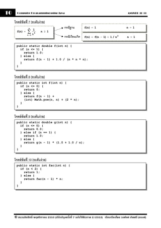 10     Computer Programming using Java                                                            ANSWER 10-11


     โจทย์ ข้อที่ 7 [ระดับง่ าย]
                 n                            กรณีฐาน         f n) = 1
                                                               (                                 n = 1
                ∑ i3
                      1
       f n) =
        (                   n ≥ 1
                i=1
                                              กรณีเวียนเกิด   f n) = f n − 1) + 1 / n 3
                                                               (      (                           n > 1


      public static double f(int n) {
        if (n <= 1) {
          return 1.0;
        } else {
          return f(n - 1) + 1.0 / (n * n * n);
        }
      }


     โจทย์ ข้อที่ 8 [ระดับง่ าย]
      public static int f(int n) {
        if (n <= 0) {
          return 0;
        } else {
          return f(n - 1) +
          (int) Math.pow(n, n) + (2 * n);
        }
      }


     โจทย์ ข้อที่ 9 [ระดับง่ าย]
      public static double g(int n) {
        if (n <= 0) {
          return 0.0;
        } else if (n == 1) {
          return 1.0;
        } else {
          return g(n - 1) * (1.0 + 1.0 / n);
        }
      }


     โจทย์ ข้อที่ 10 [ระดับง่ าย]
      public static int fac(int n) {
        if (n < 2) {
          return 1;
        } else {
          return fac(n - 1) * n;
        }
      }




     © สงวนลิขสิทธิ์ พฤศจิกายน 2553 (ปรับปร ุงครังที่ 7 ฉบับใช้ติวภาค 2/2553) เรียบเรียงโดย วงศ์ยศ เกิดศรี (แบงค์)
                                                 ้
 