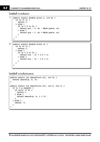 12        Computer Programming using Java                                                         ANSWER 10-11


     โจทย์ ข้อที่ 15 [ระดับยาก]
     1) public static double       g(int n, int m) {
                if (n <= 1) {
                  return 1;
                } else {
                  if (n % 2 == 0) {
                    return g(n – 1, m) - Math.pow(n, m);
                  } else {
                    return g(n – 1, m) + Math.pow(n, m);
                  }
                }
            }

     2)     public static double h(int n) {
              if (n <= 1) {
                return 1;
              } else {
                if (n % 2 == 0) {
                  return h(n - 1) + 1.0 / n;
                } else {
                  return h(n - 1) - 1.0 / n;
                }
              }
            }



     โจทย์ ข้อที่ 16 [ระดับปานกลาง]
      public static int search(int a[], int k) {
        return search(a, k, 0);
      }

      public static int search(int a[], int k, int i) {
        if (i < a.length) {
          if (a[i] == k) {
            return i;
          } else {
            return search(a, k, i + 1);
          }
        } else {
          return -1;
        }
      }




     © สงวนลิขสิทธิ์ พฤศจิกายน 2553 (ปรับปร ุงครังที่ 7 ฉบับใช้ติวภาค 2/2553) เรียบเรียงโดย วงศ์ยศ เกิดศรี (แบงค์)
                                                 ้
 