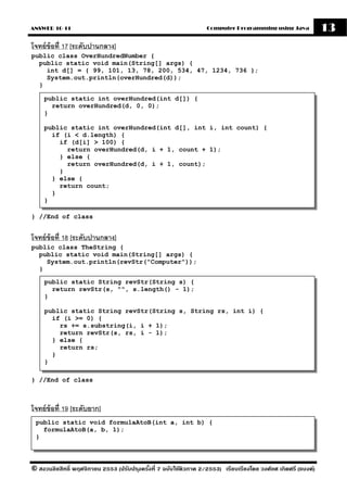 ANSWER 10-11                                                       Computer Programming using Java              13
โจทย์ ข้อที่ 17 [ระดับปานกลาง]
public class OverHundredNumber {
  public static void main(String[] args) {
    int d[] = { 99, 101, 13, 78, 200, 534, 47, 1234, 736 };
    System.out.println(overHundred(d));
  }

    public static int overHundred(int d[]) {
      return overHundred(d, 0, 0);
    }

    public static int overHundred(int d[], int i, int count) {
      if (i < d.length) {
        if (d[i] > 100) {
          return overHundred(d, i + 1, count + 1);
        } else {
          return overHundred(d, i + 1, count);
        }
      } else {
        return count;
      }
    }

} //End of class


โจทย์ ข้อที่ 18 [ระดับปานกลาง]
public class TheString {
  public static void main(String[] args) {
    System.out.println(revStr("Computer"));
  }

    public static String revStr(String s) {
      return revStr(s, "", s.length() - 1);
    }

    public static String revStr(String s, String rs, int i) {
      if (i >= 0) {
        rs += s.substring(i, i + 1);
        return revStr(s, rs, i - 1);
      } else {
        return rs;
      }
    }

} //End of class



โจทย์ ข้อที่ 19 [ระดับยาก]
 public static void formulaAtoB(int a, int b) {
   formulaAtoB(a, b, 1);
 }



© สงวนลิขสิทธิ์ พฤศจิกายน 2553 (ปรับปร ุงครังที่ 7 ฉบับใช้ติวภาค 2/2553) เรียบเรียงโดย วงศ์ยศ เกิดศรี (แบงค์)
                                            ้
 