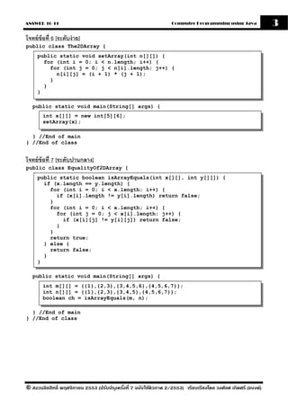 ANSWER 10-11                                                       Computer Programming using Java              3
โจทย์ ข้อที่ 6 [ระดับง่ าย]
public class The2DArray {
     public static void setArray(int n[][]) {
       for (int i = 0; i < n.length; i++) {
         for (int j = 0; j < n[i].length; j++) {
           n[i][j] = (i + 1) * (j + 1);
         }
       }
     }

   public static void main(String[] args) {
        int x[][] = new int[5][6];
        setArray(x);

  } //End of main
} //End of class


โจทย์ ข้อที่ 7 [ระดับปานกลาง]
public class EqualityOf2DArray {
     public static boolean isArrayEquals(int x[][], int y[][]) {
       if (x.length == y.length) {
         for (int i = 0; i < x.length; i++) {
           if (x[i].length != y[i].length) return false;
         }
         for (int i = 0; i < x.length; i++) {
           for (int j = 0; j < x[i].length; j++) {
             if (x[i][j] != y[i][j]) return false;
           }
         }
         return true;
       } else {
         return false;
       }
     }

   public static void main(String[] args) {
        int m[][] = {{1},{2,3},{3,4,5,6},{4,5,6,7}};
        int n[][] = {{1},{2,3},{3,4,5},{4,5,6,7}};
        boolean ch = isArrayEquals(m, n);

  } //End of main
} //End of class




© สงวนลิขสิทธิ์ พฤศจิกายน 2553 (ปรับปร ุงครังที่ 7 ฉบับใช้ติวภาค 2/2553) เรียบเรียงโดย วงศ์ยศ เกิดศรี (แบงค์)
                                            ้
 