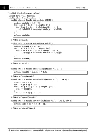 4     Computer Programming using Java                                                            ANSWER 10-11


    โจทย์ ข้อที่ 8 [ระดับปานกลาง - ระดับยาก]
    import java.util.Scanner;
    public class DataExperiment {
      public static double max(double t[][]) {
           double maxData = t[0][0];
           for (int i = 0; i < t.length; i++) {
             for (int j = 0; j < t[i].length; j++) {
               if (t[i][j] > maxData) maxData = t[i][j];
             }
           }
           return maxData;

      } //End of max(…)
       public static double min(double t[][]) {
           double minData = t[0][0];
           for (int i = 0; i < t.length; i++) {
             for (int j = 0; j < t[i].length; j++) {
               if (t[i][j] < minData) minData = t[i][j];
             }
           }
           return minData;

       } //End of min(…)


      public static double middleRange(double t[][]) {
           return (max(t) + min(t)) / 2.0;

       } //End of avgRange(…)
      public static double meanOfMonth(double t[][], int m) {
           double sum = 0.0;
           int i = (m + 3) % 12;
           for (int j = 0; j < t[i].length; j++) {
             sum += t[i][j];
           }
           return sum / t[i].length;

       } //End of meanOfMonth(…)
      public static double dataOfDay(double t[][], int d, int m) {
           return t[(m + 3) % 12][d - 1];

      } //End of dataOfDay(…)




    © สงวนลิขสิทธิ์ พฤศจิกายน 2553 (ปรับปร ุงครังที่ 7 ฉบับใช้ติวภาค 2/2553) เรียบเรียงโดย วงศ์ยศ เกิดศรี (แบงค์)
                                                ้
 