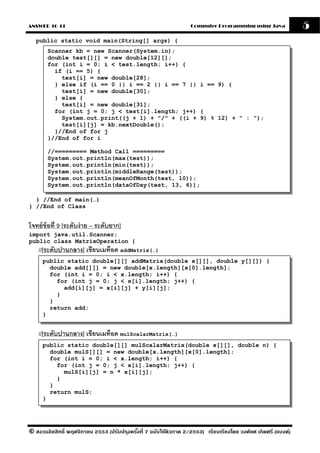 ANSWER 10-11                                                       Computer Programming using Java              5
  public static void main(String[] args) {
       Scanner kb = new Scanner(System.in);
       double test[][] = new double[12][];
       for (int i = 0; i < test.length; i++) {
         if (i == 5) {
           test[i] = new double[28];
         } else if (i == 0 || i == 2 || i == 7 || i == 9) {
           test[i] = new double[30];
         } else {
           test[i] = new double[31];
         for (int j = 0; j < test[i].length; j++) {
           System.out.print((j + 1) + "/" + ((i + 9) % 12) + " : ");
           test[i][j] = kb.nextDouble();
         }//End of for j
       }//End of for i

       //========= Method Call =========
       System.out.println(max(test));
       System.out.println(min(test));
       System.out.println(middleRange(test));
       System.out.println(meanOfMonth(test, 10));
       System.out.println(dataOfDay(test, 13, 6));

  } //End of main(…)
} //End of Class


โจทย์ ข้อที่ 9 [ระดับง่ าย – ระดับยาก]
import java.util.Scanner;
public class MatrixOperation {
    //[ระดับปานกลาง] เขียนเมท็อด addMatrix(…)
     public static double[][] addMatrix(double x[][], double y[][]) {
       double add[][] = new double[x.length][x[0].length];
       for (int i = 0; i < x.length; i++) {
         for (int j = 0; j < x[i].length; j++) {
           add[i][j] = x[i][j] + y[i][j];
         }
       }
       return add;
     }


    //[ระดับปานกลาง] เขียนเมท็อด mulScalarMatrix(…)
     public static double[][] mulScalarMatrix(double x[][], double n) {
       double mulS[][] = new double[x.length][x[0].length];
       for (int i = 0; i < x.length; i++) {
         for (int j = 0; j < x[i].length; j++) {
           mulS[i][j] = n * x[i][j];
         }
       }
       return mulS;
     }




© สงวนลิขสิทธิ์ พฤศจิกายน 2553 (ปรับปร ุงครังที่ 7 ฉบับใช้ติวภาค 2/2553) เรียบเรียงโดย วงศ์ยศ เกิดศรี (แบงค์)
                                            ้
 