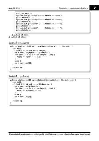 ANSWER 10-11                                                       Computer Programming using Java              7
         //Print matrix
         System.out.println("-----              Matrix a -----");
         printMatrix(a);
         System.out.println("-----              Matrix b -----");
         printMatrix(b);
         System.out.println("-----              Matrix c -----");
         printMatrix(c);
         System.out.println("-----              Matrix m -----");
         printMatrix(m);

   } //End of main
} //End of class


โจทย์ ข้อที่ 10 [ระดับยาก]
 public static int[] splitRowOfArray(int a[][], int row) {
   int sp[];
   if (row > 0 && row <= a.length) {
     sp = new int[a[row - 1].length];
     for (int i = 0; i < sp.length; i++) {
       sp[i] = a[row - 1][i];
     }
   } else {
     sp = new int[0];
   }
   return sp;
 }


โจทย์ ข้อที่ 11 [ระดับยาก]
 public static int[] splitColumnOfArray(int a[][], int col) {
   int sp[];
   if (col > 0 && col <= a[0].length) {
     sp = new int[a.length];
     for (int i = 0; i < sp.length; i++) {
       sp[i] = a[i][col - 1];
     }
   } else {
     sp = new int[0];
   }
   return sp;
 }




© สงวนลิขสิทธิ์ พฤศจิกายน 2553 (ปรับปร ุงครังที่ 7 ฉบับใช้ติวภาค 2/2553) เรียบเรียงโดย วงศ์ยศ เกิดศรี (แบงค์)
                                            ้
 
